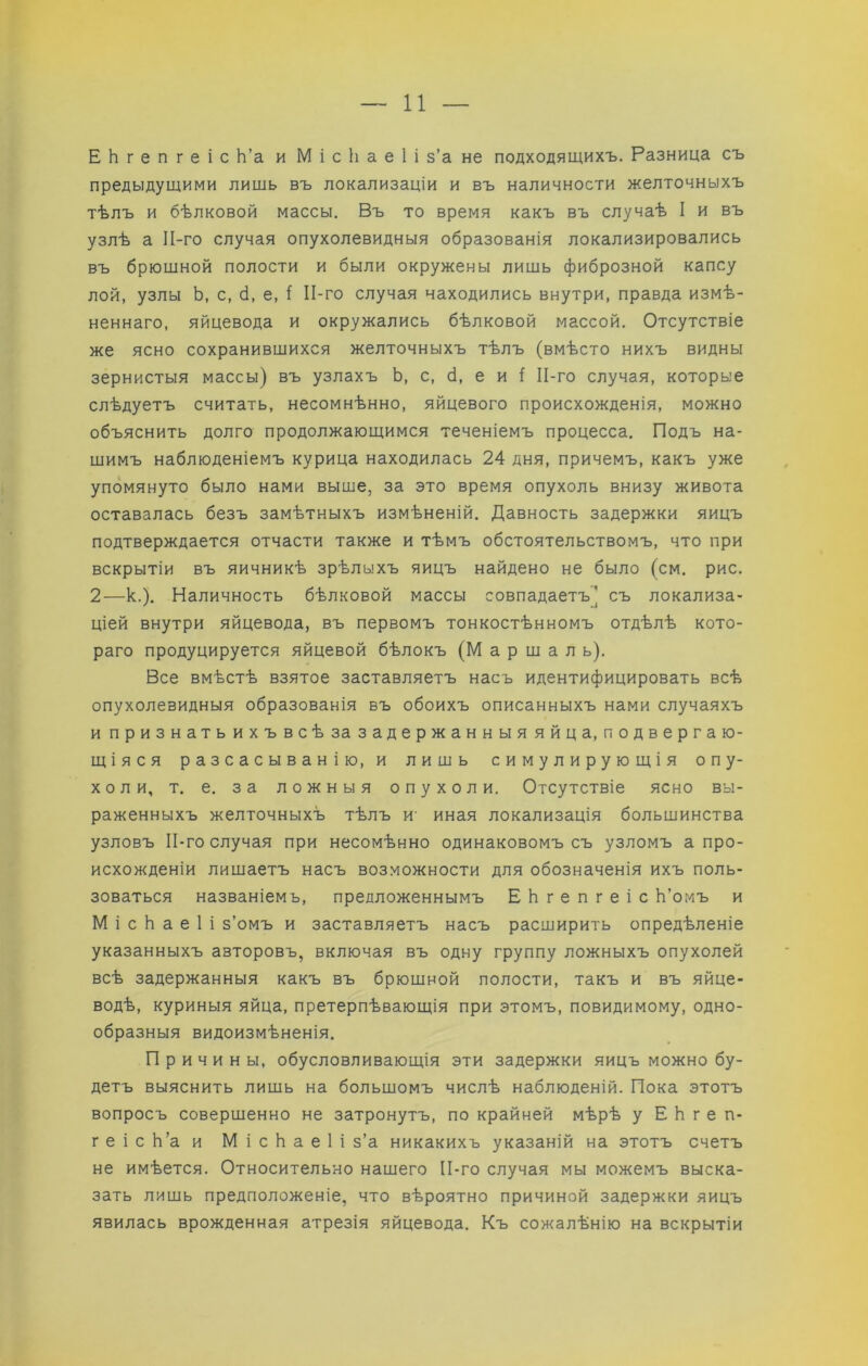 ЕЬгепгеіс Ь’а и М і с 1і а е 1 і з’а не подходящихъ. Разница съ предыдущими лищь въ локализаціи и въ наличности желточныхъ тѣлъ и бѣлковой массы. Въ то время какъ въ случаѣ I и въ узлѣ а ІІ-го случая опухолевидныя образованія локализировались въ брющной полости и были окружены лишь фиброзной капсу ЛОЙ, узлы Ь, с, б, е, 1 ІІ-го случая находились внутри, правда измѣ- неннаго, яйцевода и окружались бѣлковой массой. Отсутствіе же ясно сохранивщихся желточныхъ тѣлъ (вмѣсто нихъ видны зернистыя массы) въ узлахъ Ь, с, б, е и I ІІ-го случая, которые слѣдуетъ считать, несомнѣнно, яйцевого происхожденія, можно объяснить долго продолжающимся теченіемъ процесса. Подъ на- щимъ наблюденіемъ курица находилась 24 дня, причемъ, какъ уже упомянуто было нами выше, за это время опухоль внизу живота оставалась безъ замѣтныхъ измѣненій. Давность задержки яицъ подтверждается отчасти также и тѣмъ обстоятельствомъ, что при вскрытіи въ яичникѣ зрѣлыхъ яицъ найдено не было (см. рис. 2—к.). Наличность бѣлковой массы совпадаетъ] съ локализа- ціей внутри яйцевода, въ первомъ тонкостѣнномъ отдѣлѣ кото- раго продуцируется яйцевой бѣлокъ (М а р ш а л ь). Все вмѣстѣ взятое заставляетъ насъ идентифицировать всѣ опухолевидныя образованія въ обоихъ описанныхъ нами случаяхъ ипризнатьихъвсѣ за задержанныяяйц а, подвергаю- щіяся разсасыванію, и лишь симулирующія опу- холи, т. е. за ложныя опухоли. Отсутствіе ясно вы- раженныхъ желточныхъ тѣлъ и- иная локализація большинства узловъ ІІ-го случая при несомѣнно одинаковомъ съ узломъ а про- исхожденіи лишаетъ насъ возможности для обозначенія ихъ поль- зоваться названіемъ, предложеннымъ ЕЬгепгеіс Ь’омъ и М і с Ь а е I і з’омъ и заставляетъ насъ расширить опредѣленіе указанныхъ авторовъ, включая въ одну группу ложныхъ опухолей всѣ задержанныя какъ въ брюшной полости, такъ и въ яйце- водѣ, куриныя яйца, претерпѣвающія при этомъ, повидимому, одно- образныя видоизмѣненія. Причины, обусловливающія эти задержки яицъ можно бу- детъ выяснить лищь на большомъ числѣ наблюденій. Пока этотъ вопросъ совершенно не затронутъ, по крайней мѣрѣ у ЕЬгеп- геіс Ь’а и М і с Ь а е 1 і з’а никакихъ указаній на этотъ счетъ не имѣется. Относителъно нашего ІІ-го случая мы можемъ выска- зать лишь предположеніе, что вѣроятно причиной задержки яицъ явилась врожденная атрезія яйцевода. Къ сожалѣнію на вскрытіи