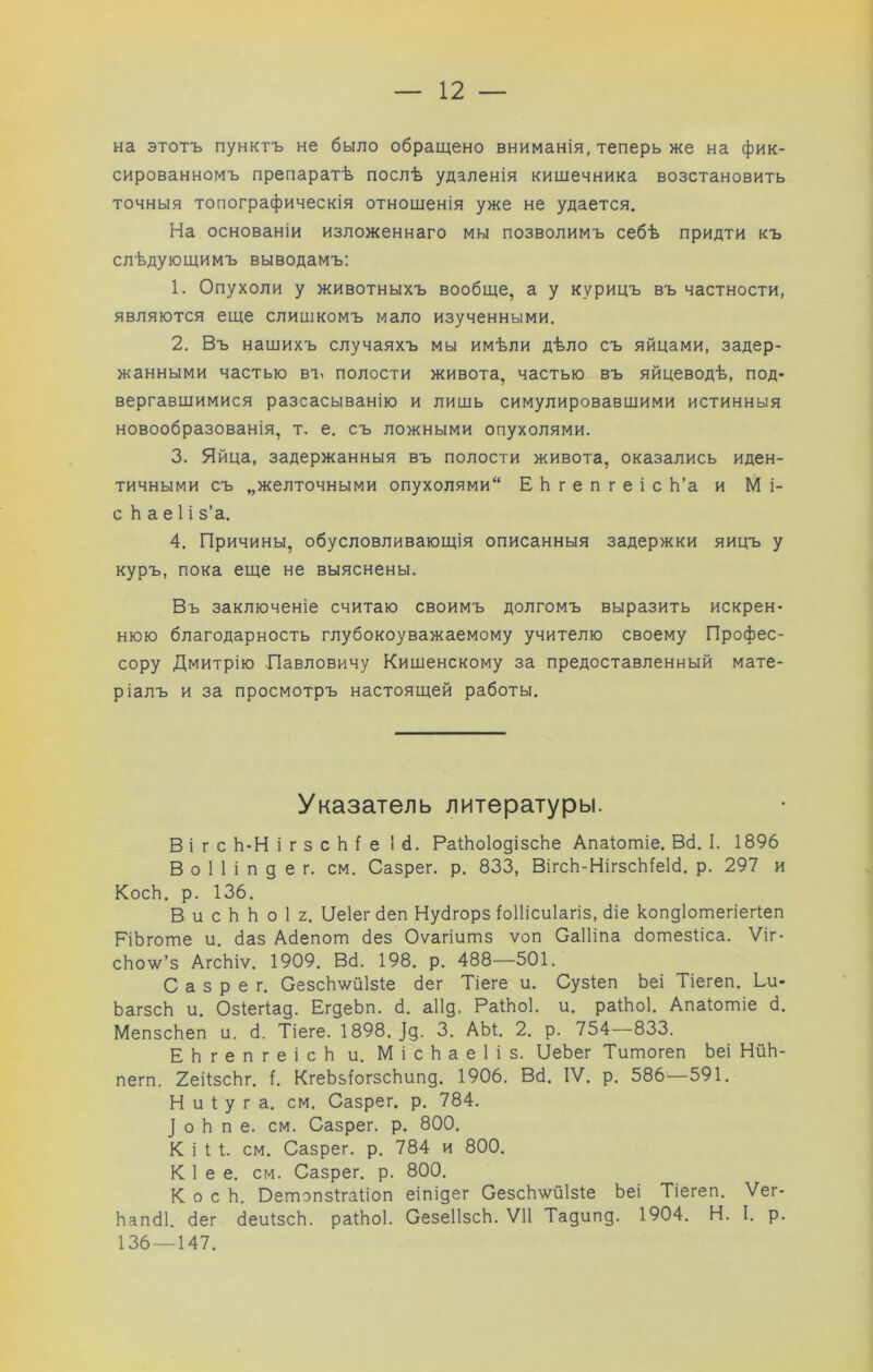 на этотъ пунктъ не было обращено вниманія, теперь же на фик- сированномъ препаратѣ послѣ удаленія кишечника возстановить точныя топографическія отношенія уже не удается. На основаніи изложеннаго мы позволимъ себѣ придти къ слѣдующимъ выводамъ: 1. Опухоли у животныхъ вообще, а у курицъ въ частности, являются еще слишкомъ мало изученными. 2. Въ нашихъ случаяхъ мы имѣли дѣло съ яйцами, задер- жанными частью вт> полости живота, частью въ яйцеводѣ, под- вергавшимися разсасыванію и лишь симулировавшими истинныя новообразованія, т. е. съ ложными опухолями. 3. Яйца, задержанныя въ полости живота, оказались иден- тичными съ „желточными опухолями ЕЬгепгеіс Ь’а и М і- с Ь а е 1 і з’а. 4. Причины, обусловливающія описанныя задержки яицъ у куръ, пока еще не выяснены. Въ заключеніе считаю своимъ долгомъ выразить искрен- нюю благодарность глубокоуважаемому учителю своему Профес- сору Дмитрію Павловичу Кишенскому за предоставленный мате- ріалъ и за просмотръ настоящей работы. Указатель литературы. в і г с Ь-Н і г 3 с Ь і е 16. РаіЬоІодізсЬе Апаіотіе. В6. I. 1896 В о 1 1 і п д е г. см. Сазрег. р. 833, ВігсЬ-НігзсЫеМ. р. 297 и КосЬ. р. 136. В и с Ь Ь о 1 2. Пеіегбеп Нубгорз ЫИсиІагіз, біе копдіотегіегіеп РіЬготе и. баз Абепот без Оѵагіитз ѵоп Саіііпа ботезііса. Ѵіг* сЬоѵѵ^’з АгсЬіѵ. 1909. Вб. 198. р. 488—501. Сазрег. СезсЬѵ^йІзІе бег Тіеге и. Сузіеп Ьеі Тіегеп. Ьи- ЬагзсЬ и. Озіегіад. ЕгдеЬп. б. аіід. РаШоІ. и. раіЬоІ. Апаіотіе б. МепзсЬеп и. б. Тіеге. 1898. ]д. 3, АЫ. 2. р. 754—833. ЕЬгепгеісЬ и. МісЬаеІіз. ПеЬег Титогеп Ьеі НйЬ- пегп. 2еі1зсЬг. і. КгеЬзЬгзсЬипд. 1906. Вб. IV. р. 586—591. Н и 1: у г а. см. Сазрег. р. 784. ] о Ь п е. см. Сазрег. р. 800. К і 1; 1. см. Сазрег. р. 784 и 800. К 1 е е. см. Сазрег. р. 800. КосЬ. Оетэпзігаііоп еіпідег СезсЬ^л^й1з1е Ьеі Тіегеп. Ѵег- Ьапбі. бег беиізсЬ. раіЬоІ. СезеІІзсЬ. VII Тадипд. 1904. Н. I. р. 136 — 147.