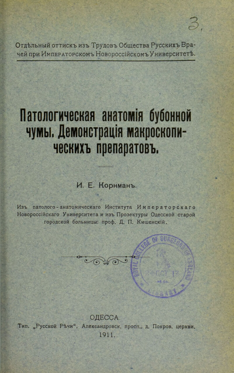 о СУ . Отдѣльный оттискъ изъ Трудовъ Общества Русскихъ Вра- чей при Императорскомъ НовороссійскомъУниверситетѣ. Патологическая анатомія бубонной чумы. Демонстрація макросколн- ческихъ препаратоеъ. И. Е. Корнманъ. Изъ патолого - анатомическаго Института Императорскаго Новороссійскаго Университета и изъ Прозектуры Одесской старой городской больницы: проф. Д. П. Кишенскій. ОДЕССА Тип. „Русской Рѣчи“, Александровск. просп., д. Покров, церкви. 1911.