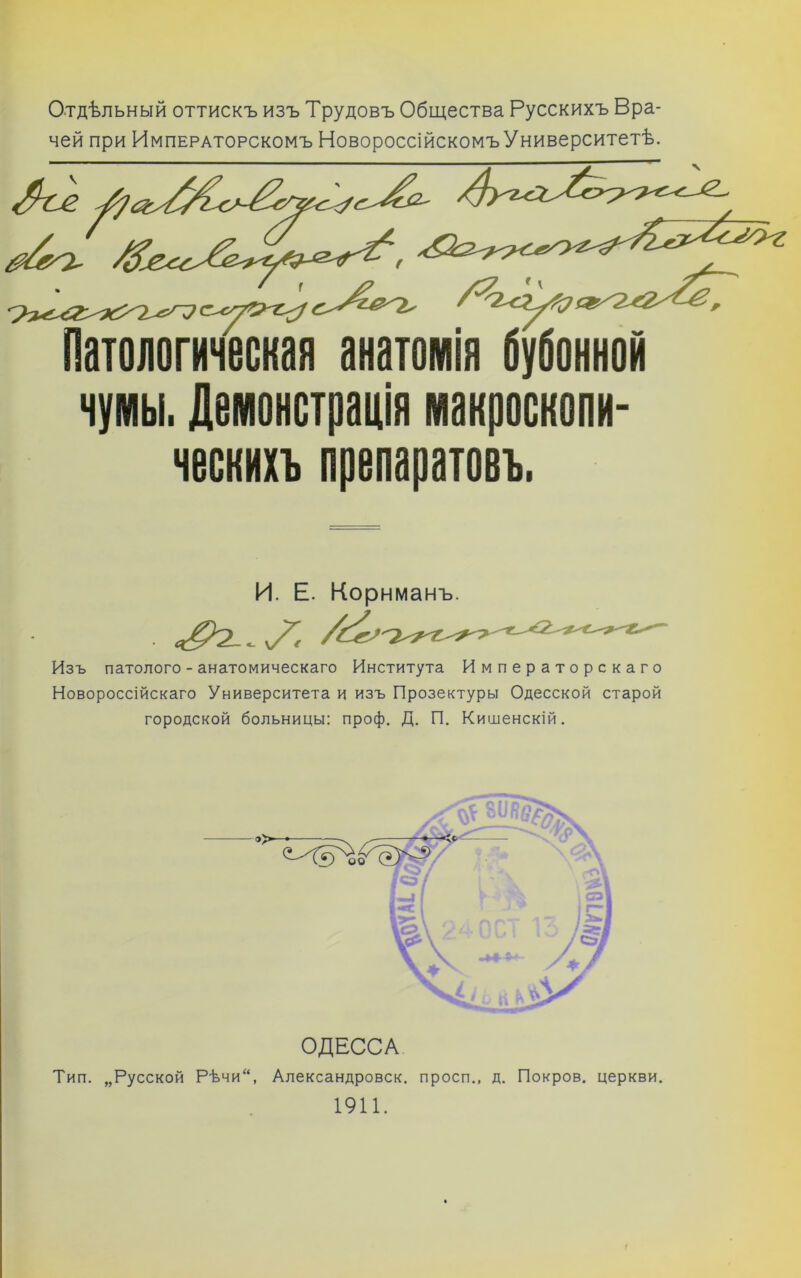 Г Отдѣльный оттискъ изъ Трудовъ Общества Русскихъ Вра- чей при Императорскомъ НовороссійскомъУниверситетѣ. ческихъ препаратовъ. и. Е. Корнманъ. Изъ патолого - анатомическаго Института Императорскаго Новороссійскаго Университета и изъ Прозектуры Одесской старой городской больницы: проф, Д. П. Кишенскій. I ОДЕССА Тип. „Русской Рѣчи, Александровск. просп., д. Покров, церкви. 1911.