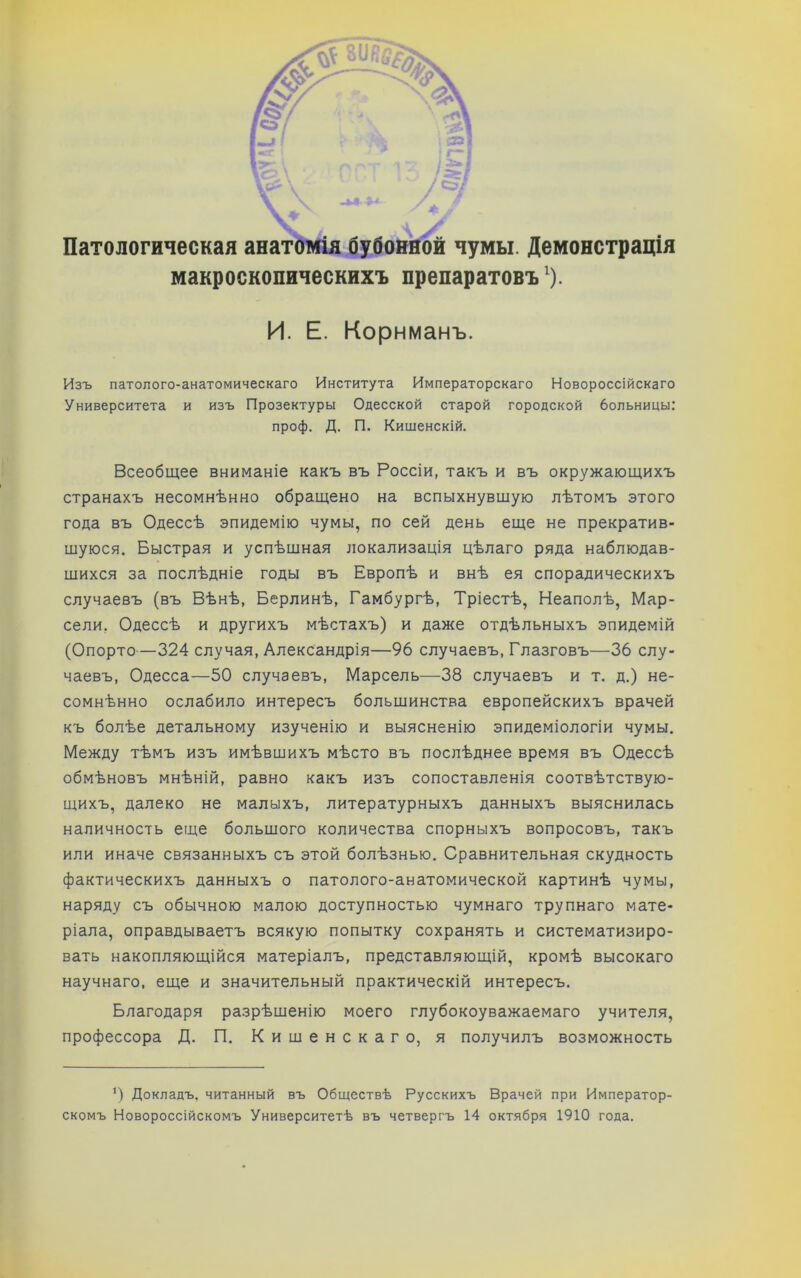 макроскопическихъ препаратовъ^). И. Е. Корнманъ. Изъ патолого-анатомическаго Института Императорскаго Новороссійскаго Университета и изъ Прозектуры Одесской старой городской больницы: проф. Д. П. Кишенскій. Всеобщее вниманіе какъ въ Россіи, такъ и въ окружающихъ странахъ несомнѣнно обращено на вспыхнувщую лѣтомъ этого года въ Одессѣ эпидемію чумы, по сей день еще не прекратив- шуюся. Быстрая и успѣшная локализація цѣлаго ряда наблюдав- шихся за послѣдніе годы въ Европѣ и внѣ ея спорадическихъ случаевъ (въ Вѣнѣ, Берлинѣ, Гамбургѣ, Тріестѣ, Неаполѣ, Мар- сели, Одессѣ и другихъ мѣстахъ) и даже отдѣльныхъ эпидемій (Опорто—324 случая, Александрія—96 случаевъ, Глазговъ—36 слу- чаевъ, Одесса—50 случаевъ. Марсель—38 случаевъ и т. д.) не- сомнѣнно ослабило интересъ большинства европейскихъ врачей къ болѣе детальному изученію и выясненію эпидеміологіи чумы. Между тѣмъ изъ имѣвшихъ мѣсто въ послѣднее время въ Одессѣ обмѣновъ мнѣній, равно какъ изъ сопоставленія соотвѣтствую- щихъ, далеко не малыхъ, литературныхъ данныхъ выяснилась наличность еще большого количества спорныхъ вопросовъ, такъ или иначе связанныхъ съ этой болѣзнью. Сравнительная скудность фактическихъ данныхъ о патолого-анатомической картинѣ чумы, наряду съ обычною малою доступностью чумнаго трупнаго мате- ріала, оправдываетъ всякую попытку сохранять и систематизиро- вать накопляющійся матеріалъ, представляющій, кромѣ высокаго научнаго, еще и значительный практическій интересъ. Благодаря разрѣшенію моего глубокоуважаемаго учителя, профессора Д, П, Кишенскаго, я получилъ возможность Докладъ, читанный въ Обществѣ Русскихъ Врачей при Император- скомъ Новороссійскомъ Университетѣ въ четвергъ 14 октября 1910 года.