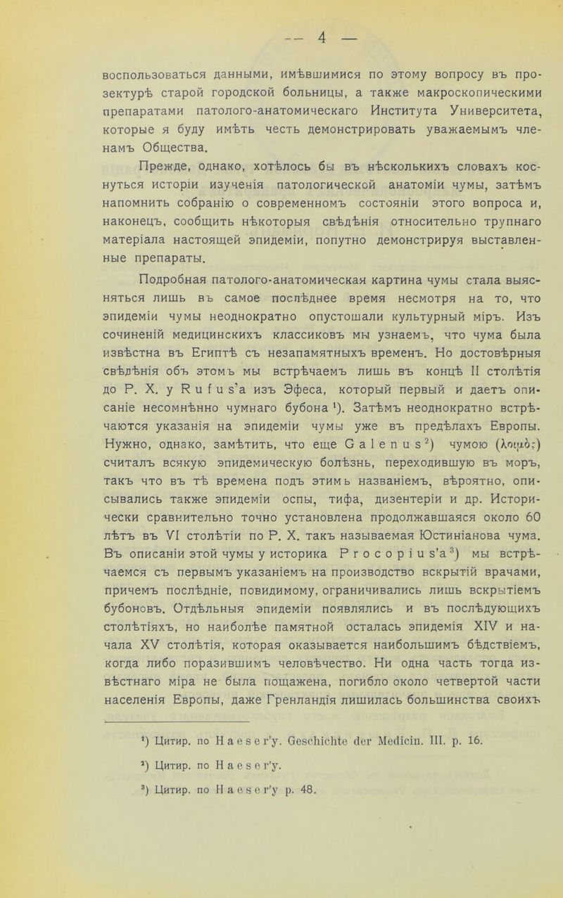 воспользоваться данными, имѣвшимися по этому вопросу въ про- зектурѣ старой городской больницы, а также макроскопическими препаратами патолого-анатомическаго Института Университета, которые я буду имѣть честь демонстрировать уважаемымъ чле- намъ Общества. Прежде, однако, хотѣлось бы въ нѣсколькихъ словахъ кос- нуться исторіи изученія патологической анатоміи чумы, затѣмъ напомнить собранію о современномъ состояніи этого вопроса и, наконецъ, сообщить нѣкоторыя свѣдѣнія относительно трупнаго матеріала настоящей эпидеміи, попутно демонстрируя выставлен- ные препараты. Подробная патолого-анатомическая картина чумы стала выяс- няться лишь въ самое послѣднее время несмотря на то, что эпидеміи чумы неоднократно опустошали культурный міръ. Изъ сочиненій медицинскихъ классиковъ мы узнаемъ, что чума была извѣстна въ Египтѣ съ незапамятныхъ временъ. Но достовѣрныя свѣдѣнія объ этомъ мы встрѣчаемъ лишь въ концѣ II столѣтія до Р. X. у Р и I и з’а изъ Эфеса, который первый и даетъ опи- саніе несомнѣнно чумнаго бубона '). Затѣмъ неоднократно встрѣ- чаются указанія на эпидеміи чумы уже въ предѣлахъ Европы. Нужно, однако, замѣтить, что еще С а I е п и з чумою (Хоіііо:) считалъ всякую эпидемическую болѣзнь, переходившую въ моръ, такъ что въ тѣ времена подъ этимь названіемъ, вѣроятно, опи- сывались также эпидеміи оспы, тифа, дизентеріи и др. Истори- чески сравнительно точно установлена продолжавшаяся около 60 лѣтъ въ VI столѣтіи по Р. X. такъ называемая Юстиніанова чума. Въ описаніи этой чумы у историка Р г о с о р і и з’а мы встрѣ- чаемся съ первымъ указаніемъ на производство вскрытій врачами, причемъ послѣдніе, повидимому, ограничивались лишь вскрытіемъ бубоновъ. Отдѣльныя эпидеміи появлялись и въ послѣдующихъ столѣтіяхъ, но наиболѣе памятной осталась эпидемія XIV и на- чала XV столѣтія, которая оказывается наибольшимъ бѣдствіемъ, когда либо поразившимъ человѣчество. Ни одна часть тогда из- вѣстнаго міра не была пощажена, погибло около четвертой части населенія Европы, даже Гренландія лишилась большинства своихъ ‘) Цитир. по Н а е 8 е г’у. ОезсЫсІііе сіег Месіісіп. III. р. 16. *) Цитир. по Н а е 8 е г’у. Цитир. по Н а е 8 е г'у р. 48.