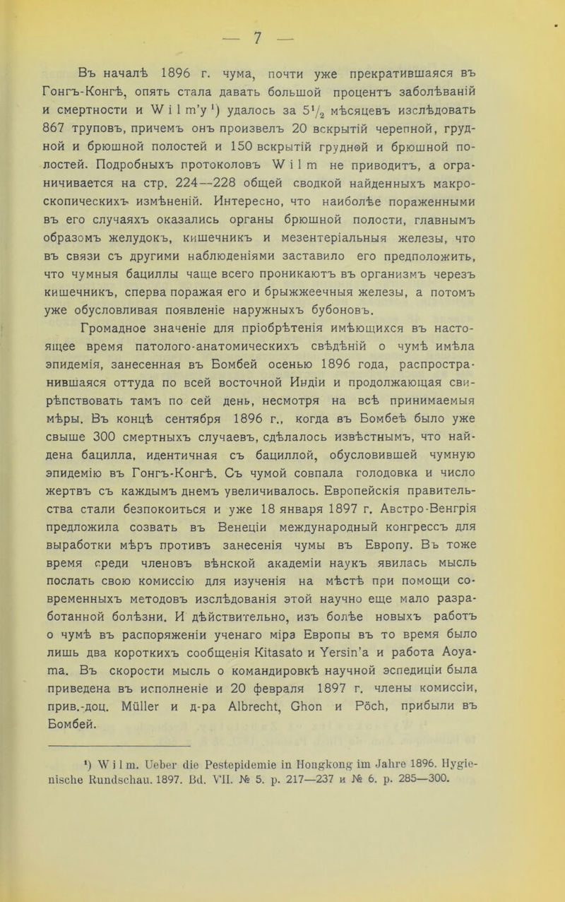 Въ началѣ 1896 г. чума, почти уже прекратившаяся въ Гонгъ-Конгѣ, опять стала давать большой процентъ заболѣваній и смертности и і 1 т’у ‘) удалось за 5‘/г мѣсяцевъ изслѣдовать 867 труповъ, причемъ онъ произвелъ 20 вскрытій черепной, груд- ной и брюшной полостей и 150 вскрытій грудной и брюшной по- лостей. Подробныхъ протоколовъ V/ і 1 т не приводитъ, а огра- ничивается на стр. 224—228 общей сводкой найденныхъ макро- скопическихъ измѣненій. Интересно, что наиболѣе пораженными въ его случаяхъ оказались органы брюшной полости, главнымъ образомъ желудокъ, кишечникъ и мезентеріальныя железы, что въ связи съ другими наблюденіями заставило его предположить, что чумныя бациллы чаще всего проникаютъ въ организмъ черезъ кишечникъ, сперва поражая его и брыжжеечныя железы, а потомъ уже обусловливая появленіе наружныхъ бубоновъ. Громадное значеніе для пріобрѣтенія имѣющихся въ насто- ящее время патолого-анатомическихъ свѣдѣній о чумѣ имѣла эпидемія, занесенная въ Бомбей осенью 1896 года, распростра- нившаяся оттуда по всей восточной Индіи и продолжающая сви- рѣпствовать тамъ по сей день, несмотря на всѣ принимаемыя мѣры. Въ концѣ сентября 1896 г., когда въ Бомбеѣ было уже свыше 300 смертныхъ случаевъ, сдѣлалось извѣстнымъ, что най- дена бацилла, идентичная съ бациллой, обусловившей чумную эпидемію въ Гонгъ-Конгѣ. Съ чумой совпала голодовка и число жертвъ съ каждымъ днемъ увеличивалось. Европейскія правитель- ства стали безпокоиться и уже 18 января 1897 г. Австро-Венгрія предложила созвать въ Венеціи международный конгрессъ для выработки мѣръ противъ занесенія чумы въ Европу. Въ тоже время среди членовъ вѣнской академіи наукъ явилась мысль послать свою комиссію для изученія на мѣстѣ при помощи со- временныхъ методовъ изслѣдованія этой научно еще мало разра- ботанной болѣзни. И дѣйствительно, изъ болѣе новыхъ работъ о чумѣ въ распоряженіи ученаго міра Европы въ то время было лишь два короткихъ сообщенія Кйазаіо и Уегзіп’а и работа Аоуа- та. Въ скорости мысль о командировкѣ научной эспедиціи была приведена въ исполненіе и 20 февраля 1897 г. члены комиссіи, прив.-доц. Мйііег и д-ра АІЬгесЬі, ОЬоп и РбсЬ, прибыли въ Бомбей. *) \Ѵ і 1 т. ІІеЪег (Ие Резіерісіетіе іп Ноп^кол^? іт -іайге 1896. Ну^іо- пізсііе Нипіізсііаи. 1897. Віі. ѴІІ. № 5. р. 217—237 и № 6. р. 285—300.