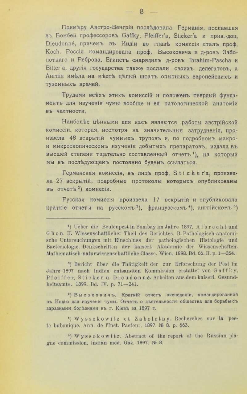 — 8 — Примѣру Австро-Венгріи послѣдовала Германія, пославшая въ Бомбей профессоровъ СаЯку, Ріеіііег’а, Зііскег’а и прив.-доц. Оіеікіоппё, причемъ въ Индіи во главѣ комиссіи сталъ проф, КосЬ. Россія командировала проф. Высоковича и д-ровъ Забо- лотнаго и Реброва. Египетъ снарядилъ д-ровъ ІЬгаЬіт-РазсЬа и Віііег’а, другія государства также послали своихъ делегатовъ, а Англія имѣла на мѣстѣ цѣлый штатъ опытныхъ европейскихъ и туземныхъ врачей. Трудами всѣхъ этихъ комиссій и положенъ твердый фунда- ментъ для изученія чумы вообще и ея патологической анатоміи въ частности. Наиболѣе цѣнными для насъ являются работы австрійской комиссіи, которая, несмотря на значительныя затрудненія, про- извела 48 вскрытій чумныхъ труповъ и, по подробномъ макро- и микроскопическомъ изученіи добытыхъ препаратовъ, издала въ высшей степени тщательно составленный отчетъ ^), на который мы въ послѣдующемъ постоянно будемъ ссылаться. Германская комиссія, въ лицѣ проф. 5 і і с к е г’а, произве- ла 27 вскрытій, подробные протоколы которыхъ опубликованы въ отчетѣ комиссіи. Русская комиссія произвела 17 вскрытій и опубликовала краткіе отчеты на русскомъ французскомъ ^), англійскомъ *) ИеЬег (Ііе Веиіепрезі іп ВотЪау іш 4а1іге 1897. А 1 Ъ г е с 1і I илсі Окоп. II. \ѴІ88ѲЦ8с1іаШісІіег ТкеіІ ііез ВегісМез. В. Раі1іо1о^І8СІі-апаІ;оті- 8СІіе Пп(;ег8исІшп^еіі тіі Еіп8СІі1іі88 (іег раШоІо^І8сІіеп НІ8Іо1о§іѳ ішсі Васіегіоіо^іе. Вепк8СІігійеп (Іег каІ8егІ. Лка(1атіе сіег ЛѴІ88еп8СІіаІІеп. Маиіета1І8СІі-паіиг\ѵіз8еп8сІіаШіске СІаззе. \\4еи. 1898. Всі. 66. II. р. 1—354. Вегісііі йЬег сііѳ ТІіаіі^кеіі; (Іег гиг ЕгГогзсІшп^ (Іег Резі іт 4а1іге 1897 пасіі Ііиііеп епізапсііеп Коттіззіоп егзІаВеІ ѵоп О а 11 к у, Р I е і 11' е г, 8 і і с к е г и. В і е и (1 о п п ё. .ХгЬеііеп аиз (іеш каізегі. Оезіш(1- Ііеіізатіе. 1899. В<1. IV. р. 71—241. В ы с о к о в и ч ъ. Краткій отчетъ экспедиціи, командированной въ Индію для изученія чумы. Отчетъ о дѣятельности общества для борьбы съ заразными болѣзнями въ г. Кіевѣ за 1897 г. ‘)ЛѴу88околѵіІ2 е1 2аЪоІо1пу. Кесігегсііез зиг Іа рез- 1е ЬиЪопщие. Апп. (іе ГІпзі Разіеиг. 1897. № 8. р. 663. ‘) \Ѵ у 8 8 о к о ^ѵ і і 2. АЪзІгасі оГ Ше герогк оГ іііе Киззіап ріа-