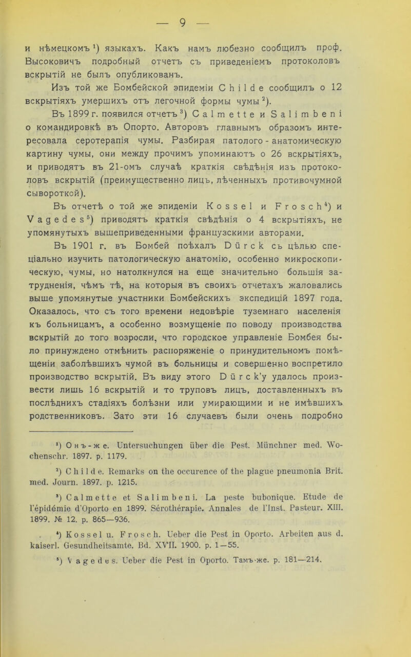 и нѣмецкомъ языкахъ. Какъ намъ любезно сообщилъ проф. Высоковичъ подробный отчетъ съ приведеніемъ протоколовъ вскрытій не былъ опубликованъ. Изъ той же Бомбейской эпидеміи С Ь і 1 с1 е сообщилъ о 12 вскрытіяхъ умершихъ отъ легочной формы чумы ^). Въ 1899 г. появился отчетъ Саітеііе и ЗаІітЬепі о командировкѣ въ Опорто. Авторовъ главнымъ образомъ инте- ресовала серотерапія чумы. Разбирая патолого - анатомическую картину чумы, они между прочимъ упоминаютъ о 26 вскрытіяхъ, и приводятъ въ 21-омъ случаѣ краткія свѣдѣнія изъ протоко- ловъ вскрытій (преимущественно лицъ, лѣченныхъ противочумной сывороткой). Въ отчетѣ о той же эпидеміи Коззеі и РгозсЬ*)и Ѵадебез^) приводятъ краткія свѣдѣнія о 4 вскрытіяхъ, не упомянутыхъ вышеприведенными французскими авторами. Въ 1901 г. въ Бомбей поѣхалъ В й г с к сь цѣлью спе- ціально изучить патологическую анатомію, особенно микроскопи- ческую, чумы, но натолкнулся на еще значительно большія за- трудненія, чѣмъ тѣ, на которыя въ своихъ отчетахъ жаловались выше упомянутые участники Бомбейскихъ экспедицій 1897 года. Оказалось, что съ того времени недовѣріе туземнаго населенія къ больницамъ, а особенно возмущеніе по поводу производства вскрытій до того возросли, что городское управленіе Бомбея бы- ло принуждено отмѣнить распоряженіе о принудительномъ помѣ- щеніи заболѣвшихъ чумой въ больницы и совершенно воспретило производство вскрытій. Въ виду этого в й г с к’у удалось произ- вести лишь 16 вскрытій и то труповъ лицъ, доставленныхъ въ послѣднихъ стадіяхъ болѣзни или умирающими и не имѣвшихъ родственниковъ. Зато эти 16 случаевъ были очень подробно ’) Онъ-же. ІІпіегзисЬіш^еп ііЪег йіе Резѣ Мйпсішег шей. ^Vо- сЬепзсЬг. 1897. р. 1179. ’) С к і 1 (I е. Кешагкз оп Іііе оссигепсе оГ 11іе ріа^ие рпеитопіа Вгіѣ тей. йоигп. 1897. р. 1215. ’)Са1ше11е е1 ЗаІітЬепі. Ьа резіе ЪиЬопі^ие. Еіийе йе Гёрійётіе й’Орогіо ел 1899. ЗёгоіЬёгаріе. Ллпаіез йе ГІпзі. Разіеиг. XIII. 1899. № 12. р. 865—936. . *) К о 8 8 е 1 и. Р г о 8 с Ь. ЫеЬег йіе Резі іп Орогіо. .^гЬеііеп аиз й. каізегі. ОезипйЬеіізатіе. Вй. XVII. 1900. р. 1—55. ’) V а § е й е 8. ВеЬег йіе Резі іп Орогіо. Тамъ-же. р. 181—214.