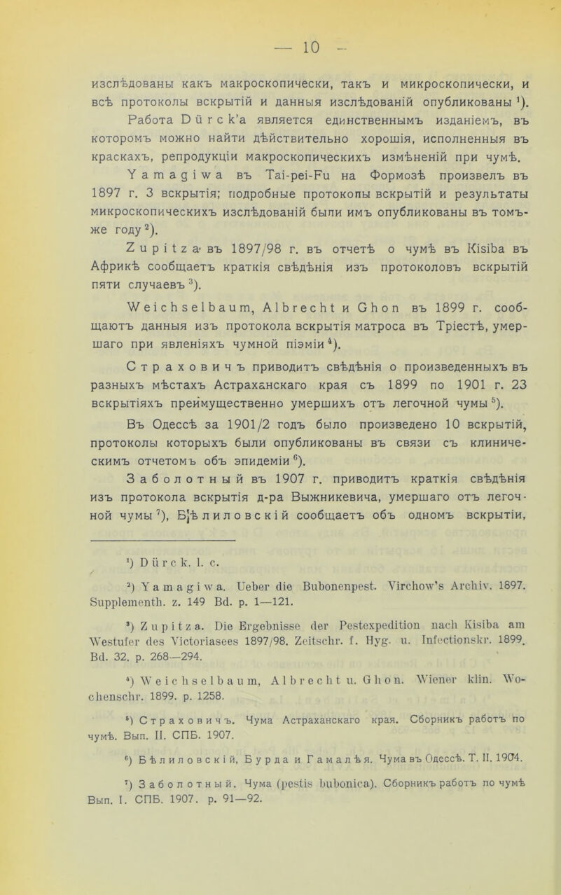 изслѣдованы какъ макроскопически, такъ и микроскопически, и всѣ протоколы вскрытій и данныя изслѣдованій опубликованы О- Работа О й г с к’а является единственнымъ изданіемъ, въ которомъ можно найти дѣйствительно хорошія, исполненныя въ краскахъ, репродукціи макроскопическихъ измѣненій при чумѣ. Уатаді'\ѵа въ Таі-реі-Ри на Формозѣ произвелъ въ 1897 г, 3 вскрытія; подробные протоколы вскрытій и результаты микроскопическихъ изслѣдованій были имъ опубликованы въ томъ- же году 2). 2 и р і 1 2 а* * въ 1897/98 г. въ отчетѣ о чумѣ въ КізіЬа въ Африкѣ сообщаетъ краткія свѣдѣнія изъ протоколовъ вскрытій пяти случаевъ ^). Ѵ/еісЬзеІЬаит, АІЬгесЫ и СЬоп въ 1899 г. сооб- щаютъ данныя изъ протокола вскрытія матроса въ Тріестѣ, умер- шаго при явленіяхъ чумной піэміи^). Страховичъ приводитъ свѣдѣнія о произведенныхъ въ разныхъ мѣстахъ Астраханскаго края съ 1899 по 1901 г. 23 вскрытіяхъ преимущественно умершихъ отъ легочной чумы ^). Въ Одессѣ за 1901/2 годъ было произведено 10 вскрытій, протоколы которыхъ были опубликованы въ связи съ клиниче- скимъ отчетомъ объ эпидеміи®). Заболотный въ 1907 г. приводитъ краткія свѣдѣнія изъ протокола вскрытія д-ра Выжникевича, умершаго отъ легоч- ной чумы''), Б|ѣ л ил о вс кій сообщаетъ объ одномъ вскрытіи. *) О іі г с к. 1. с. *) Татаріи'а. ПеЪег сИе ВиЪопепрезі. Vі^сIго^ѵ’8 Агсіііѵ. 1897. Зирріетепііі. г. 149 Всі. р. 1—121. *) Хирііга. Віе Ег^еЪпіззе сіег РезІехреііШоп ласіі КізіЬа ат ЛѴезІиІег сіез Ѵісіогіазеез 1897/98. 2сі1зсііг. 1. Нуё;- и. Іпіесііопзкг. 1899. В(і. 32. р. 268—294. *) ЛѴ е і с іі 8 е і Ъ а 11 т, А 1 Ь г е с іі і и. О іі о и. \Ѵіепег кііп. ЛѴо- сііепзсЬг. 1899. р. 1258. Страховичъ. Чума Астраханскаго края. Сборникъ работъ по чумѣ. Вып. іі. СПБ. 1907. ®) Бѣлиловскій, Бурда и Гамалѣя. Чума въ Одессѣ. Т. II. 19(74. ’) Заболотный. Чума (резііз ішЬопіса). Сборникъ работъ по чумѣ Вып. I. СПБ. 1907. р. 91—92.