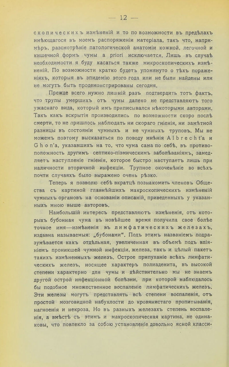 скопическихъ измѣненій и то по возможности въ предѣлахъ имѣющагося въ моемъ распоряженіи матеріала, такъ что, напри- мѣръ, разсмотрѣніе патологической анатоміи кожной, легочной и кишечной формъ чумы а ргіогі исключается. Лишь въ случаѣ необходимости я буду касаться также микроскопическихъ измѣ- неній. По возможности кратко будетъ упомянуто о тѣхъ пораже- ніяхъ, которыя въ эпидемію этого года или не были найдены или не могутъ быть продемонстрированы сегодня. Прежде всего нужно лишній разъ подтвердить тотъ фактъ, что трупы умершихъ отъ чумы далеко не представляютъ того ужаснаго вида, который имъ приписывался нѣкоторыми авторами. Такъ какъ вскрытія производились по возможности скоро послѣ смерти, то не пришлось наблюдать ни скораго гніенія, ни замѣтной разницы въ состояніи чумныхъ и не чумныхъ труповъ. Мы не можемъ поэтому высказаться по поводу мнѣнія А 1 Ь г е с Ь Ѣа и С Ь о п’а, указавшихъ на то. что чума сама по себѣ, въ противо- положность другимъ септико-піэмическимъ заболѣваніямъ, замед- ляетъ наступленіе гніенія, которое быстро наступаетъ лишь при наличности вторичной инфекціи. Трупное окоченѣніе во всѣхъ почти случаяхъ было выражено очень рѣзко. Теперь я позволю себѣ вкратцѣ познакомить членовъ Обще- ства съ картиной главнѣйшихъ макроскопическихъ измѣненій чумныхъ органовъ на основаніи описаній, приведенныхъ у указан- ныхъ мною выше авторовъ. Наибольшій интересъ представляютъ измѣненія, отъ кото- рыхъ бубонная чума въ новѣйшее время получила свое болѣе точное имя—измѣненія въ лимфатическихъ железахъ, издавна называемыя: „бубонами. Подъ этимъ названіемъ подра- зумѣвается какъ отдѣльная, увеличенная въ объемѣ подъ влія- ніемъ проникшей чумной инфекціи, железа, такъ и цѣлый пакетъ такихъ измѣненныхъ железъ. Острое припуханіе всѣхъ лимфати- ческихъ железъ, носящее характеръ полиаденита, въ высокой степени характерно для чумы и дѣйствительно мы не знаемъ другой острой инфекціонной болѣзни, при которой наблюдалось бы подобное множественное воспаленіе лимфатическихъ железъ. Эти железы могутъ представлять всѣ степени воспаленія, отъ простой мозговидной набухлости до кровянистаго пропитыванія, нагноенія и некроза. Но въ разныхъ железахъ степень воспале- нія, а вмѣстѣ съ этимъ и макроскопическая картина, не одина- ковы, что повлекло за собою установленіе довольно ясной класси-