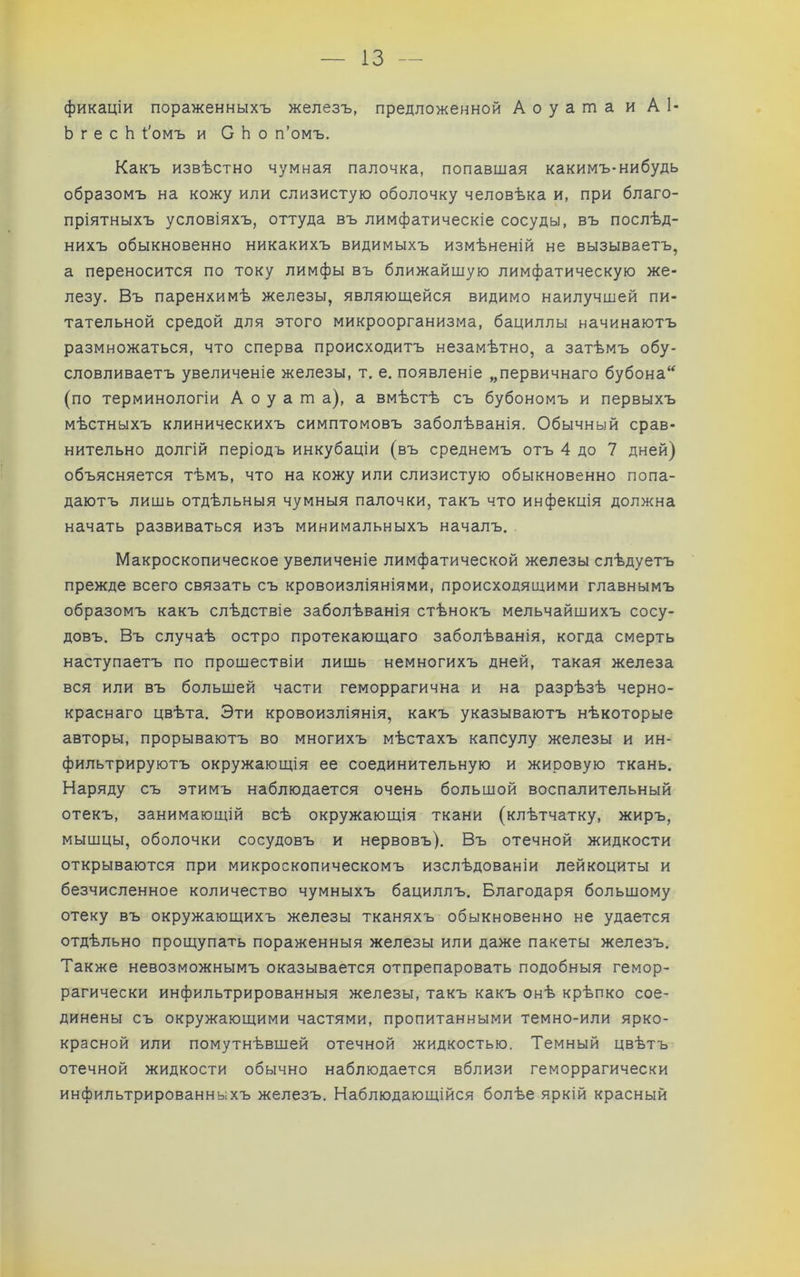 ІЗ — фикаціи пораженныхъ железъ, предложенной Аоуапза и А1- Ь г е с Ь 1'омъ и С Ь о п’омъ. Какъ извѣстно чумная палочка, попавшая какимъ-нибудь образомъ на кожу или слизистую оболочку человѣка и, при благо- пріятныхъ условіяхъ, оттуда въ лимфатическіе сосуды, въ послѣд- нихъ обыкновенно никакихъ видимыхъ измѣненій не вызываетъ, а переносится по току лимфы въ ближайшую лимфатическую же- лезу. Въ паренхимѣ железы, являюшейся видимо наилучшей пи- тательной средой для этого микроорганизма, бациллы начинаютъ размножаться, что сперва происходитъ незамѣтно, а затѣмъ обу- словливаетъ увеличеніе железы, т. е. появленіе „первичнаго бубона‘^ (по терминологіи А о у а т а), а вмѣстѣ съ бубономъ и первыхъ мѣстныхъ клиническихъ симптомовъ заболѣванія. Обычный срав- нительно долгій періодъ инкубаціи (въ среднемъ отъ 4 до 7 дней) объясняется тѣмъ, что на кожу или слизистую обыкновенно попа- даютъ лишь отдѣльныя чумныя палочки, такъ что инфекція должна начать развиваться изъ минимальныхъ началъ. Макроскопическое увеличеніе лимфатической железы слѣдуетъ прежде всего связать съ кровоизліяніями, происходящими главнымъ образомъ какъ слѣдствіе заболѣванія стѣнокъ мельчайшихъ сосу- довъ. Въ случаѣ остро протекающаго заболѣванія, когда смерть наступаетъ по прошествіи лишь немногихъ дней, такая железа вся или въ большей части геморрагична и на разрѣзѣ черно- краснаго цвѣта. Эти кровоизліянія, какъ указываютъ нѣкоторые авторы, прорываютъ во многихъ мѣстахъ капсулу железы и ин- фильтрируютъ окружающія ее соединительную и жировую ткань. Наряду съ этимъ наблюдается очень большой воспалительный отекъ, занимаюлцй всѣ окружающія ткани (клѣтчатку, жиръ, мышцы, оболочки сосудовъ и нервовъ). Въ отечной жидкости открываются при микроскопическомъ изслѣдованіи лейкоциты и безчисленное количество чумныхъ бациллъ. Благодаря большому отеку въ окружающихъ железы тканяхъ обыкновенно не удается отдѣльно прощупать пораженныя железы или даже пакеты железъ. Также невозможнымъ оказывается отпрепаровать подобныя гемор- рагически инфильтрированныя железы, такъ какъ онѣ крѣпко сое- динены съ окружающими частями, пропитанными темно-или ярко- красной или помутнѣвшей отечной жидкостью. Темный цвѣтъ отечной жидкости обычно наблюдается вблизи геморрагически инфильтрированныхъ железъ. Наблюдающійся болѣе яркій красный