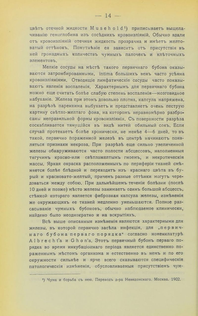 цвѣтъ отечной жидкости Ми5еЬо1с1^) приписываетъ выщела- чиванію гемоглобина изъ сосѣднихъ кровоизліяній. Обычно вдали отъ кровоизліяній отечная жидкость прозрачна и имѣетъ желто- ватый оттѣнокъ. Помутнѣніе ея зависитъ отъ присутствія въ ней громадныхъ количествъ чумныхъ палочекъ и клѣточныхъ элементовъ. Мелкіе сосуды на мѣстѣ такого первичнаго бубона оказы- ваются затромбированными, іпѣта большихъ венъ часто усѣяна кровоизліяніями. Отводящіе лимфатическіе сосуды часто показы- ваютъ явленія воспаленія. Характернымъ для первичнаго бубона можно еще считать болѣе слабую степень воспаленія—мозговидное набуханіе. Железа при этомъ довольно плотна, капсула напряжена, на разрѣзѣ паренхима выбухаетъ и представляетъ очень пеструю картину свѣтло-желтаго фона, на которомъ неравномѣрно разбро- саны неправильной формы кровоизліянія. Съ поверхности разрѣза соскабливается тянущійся въ видѣ нитей обильный сокъ. Если случай протекаетъ болѣе хронически, не менѣе 4—6 дней, то въ такой, первично пораженной железѣ въ центрѣ начинаютъ появ- ляться признаки некроза. При разрѣзѣ еще сильно увеличенной железы обнаруживаются часто полости абсцессовъ, наполненныя тягучимъ красно-или свѣтложелтымъ гноемъ, и некротическія массы. Яркая окраска расположенныхъ по периферіи тканей смѣ- няется болѣе блѣдной и переходитъ изъ краснаго цвѣта въ бу- рый и красновато-желтый, причемъ разные оттѣнки могутъ чере- доваться между собою. При дальнѣйшемъ теченіи болѣзни (послѣ 10 дней и позже) мѣсто железы занимаетъ одинъ большой абсцессъ, стѣнкой котораго является фиброзная капсула железы, измѣненія же окружающихъ ее тканей медленно уменьшаются. Полное раз- сасываніе чумныхъ бубоновъ, обычно наблюдаемое клинически, найдено было неоднократно и на вскрытіяхъ. Всѣ выше описанныя измѣненія являются характерными для железы, въ которой первично засѣла инфекція, для „первич- наго бубона перваго порядка'* согласно номенклатурѣ АІЬгесЬі’а и СЬо п’а. Этотъ первичный бубонъ перваго по- рядка во время инкубаціоннаго періода является единственно по- раженнымъ мѣстомъ организма и естественно въ немъ и по его окружности сильнѣе и ярче всего сказываются специфическія патологическія измѣненія, обусловливаемыя присутствіемъ чум- ') Чума и борьба съ нею. Переводъ д-ра Невядомскаго. Москва. 1902.