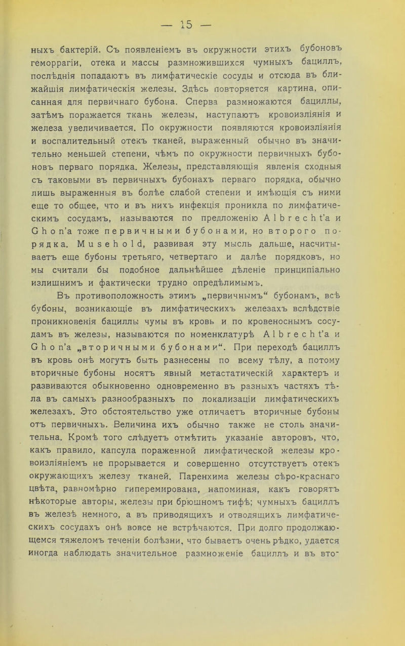 ныхъ бактерій. Съ появленіемъ въ окружности этихъ бубоновъ геморрагіи, отека и массы размножившихся чумныхъ бациллъ, послѣднія попадаютъ въ лимфатическіе сосуды и отсюда въ бли- жайшія лимфатическія железы. Здѣсь повторяется картина, опи- санная для первичнаго бубона. Сперва размножаются бациллы, затѣмъ поражается ткань железы, наступаютъ кровоизліянія и железа увеличивается. По окружности появляются кровоизліянія и воспалительный отекъ тканей, выраженный обычно въ значи- тельно меньшей степени, чѣмъ по окружности первичныхъ бубо- новъ перваго порядка. Железы, представляющія явленія сходныя съ таковыми въ первичныхъ бубонахъ перваго порядка, обычно лишь выраженныя въ болѣе слабой степени и имѣющія съ ними еще то общее, что и въ нихъ инфекція проникла по лимфатиче- скимъ сосудамъ, называются по предложенію А 1 Ь г е с Ь Ѣа и С Ь о п’а тоже первичными бубонами, но второго по- рядка. МизеЬоІб, развивая эту мысль дальше, насчиты- ваетъ еще бубоны третьяго, четвертаго и далѣе порядковъ, но мы считали бы подобное дальнѣйшее дѣленіе принципіально излишнимъ и фактически трудно опредѣлимымъ. Въ противоположность этимъ „первичнымъ“ бубонамъ, всѣ бубоны, возникающіе въ лимфатическихъ железахъ вслѣдствіе проникновенія бациллы чумы въ кровь и по кровеноснымъ сосу- дамъ въ железы, называются по номенклатурѣ А 1 Ь г е с Ь Ѣа и С Ь о п’а „вторичными бубон ами“. При переходѣ бациллъ въ кровь онѣ могутъ быть разнесены по всему тѣлу, а потому вторичные бубоны носятъ явный метастатическій характеръ и развиваются обыкновенно одновременно въ разныхъ частяхъ тѣ- ла въ самыхъ разнообразныхъ по локализаціи лимфатическихъ железахъ. Это обстоятельство уже отличаетъ вторичные бубоны отъ первичныхъ. Величина ихъ обычно также не столь значи- тельна. Кромѣ того слѣдуетъ отмѣтить указаніе авторовъ, что, какъ правило, капсула пораженной лимфатической железы кро- воизліяніемъ не прорывается и совершенно отсутствуетъ отекъ окружающихъ железу тканей. Паренхима железы сѣро-краснаго цвѣта, равномѣрно гиперемирована, напоминая, какъ говорятъ нѣкоторые авторы, железы при брюшномъ тифѣ; чумныхъ бациллъ въ железѣ немного, а въ приводящихъ и отводящихъ лимфатиче- скихъ сосудахъ онѣ вовсе не встрѣчаются. При долго продолжаю- щемся тяжеломъ теченіи болѣзни, что бываетъ очень рѣдко, удается иногда наблюдать значительное размноженіе бациллъ и въ вто