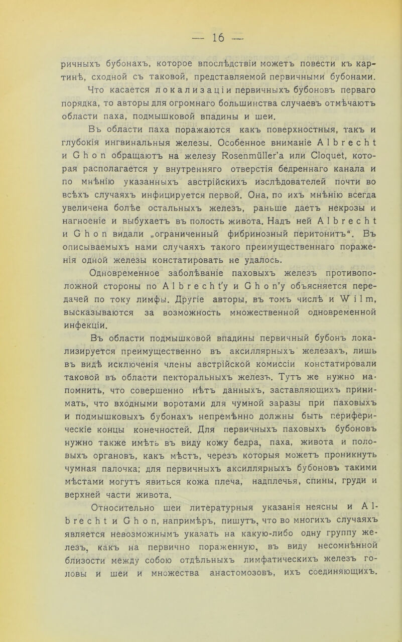 ричныхъ бубонахъ, которое впослѣдствіи можетъ повести къ кар- тинѣ, сходной съ таковой, представляемой первичными бубонами. Что касается л о к а л и з а ц і и первичныхъ бубоновъ перваго порядка, то авторы для огромнаго большинства случаевъ отмѣчаютъ области паха, подмышковой впадины и шеи. Въ области паха поражаются какъ поверхностныя, такъ и глубокія ингвинальныя железы. Особенное вниманіе А 1 Ь г е с Ь 1; и С Ь о п обращаютъ на железу Козеппійііег’а или СIо^иеѣ кото- рая располагается у внутренняго отверстія бедреннаго канала и по мнѣнію указанныхъ австрійскихъ изслѣдователей почти во всѣхъ случаяхъ инфицируется первой. Она, по ихъ мнѣнію всегда увеличена болѣе остальныхъ железъ, раньше даетъ некрозы и нагноеніе и выбухаетъ въ полость живота. Надъ ней А 1 Ь г е с Ь 1; и С Ь о п видали „ограниченный фибринозный перитонитъ. Въ описываемыхъ нами случаяхъ такого преимущественнаго пораже- нія одной железы констатировать не удалось. Одновременное заболѣваніе паховыхъ железъ противопо- ложной стороны по АІЬгесЬі'уи СЬо п’у объясняется пере- дачей по току лимфы. Другіе авторы, въ томъ числѣ и V/ і 1 т, высказываются за возможность множественной одновременной инфекціи. Въ области подмышковой впадины первичный бубонъ лока- лизируется преимущественно въ аксиллярныхъ железахъ, лишь въ видѣ исключенія члены австрійской комиссіи констатировали таковой въ области пекторальныхъ железъ. Тутъ же нужно на- помнить, что совершенно нѣтъ данныхъ, заставляющихъ прини- мать, что входными воротами для чумной заразы при паховыхъ и подмышковыхъ бубонахъ непремѣнно должны быть перифери- ческіе концы конечностей. Для первичныхъ паховыхъ бубоновъ нужно также имѣть въ виду кожу бедра, паха, живота и поло- выхъ органовъ, какъ мѣстъ, черезъ которыя можетъ проникнуть чумная палочка; для первичныхъ аксиллярныхъ бубоновъ такими мѣстами могутъ явиться кожа плеча, надплечья, спины, груди и верхней части живота. Относительно шеи литературныя указанія неясны и А 1- ЬгесЬі и СЬоп, напримѣръ, пишутъ, что во многихъ случаяхъ является невозможнымъ указать на какую-либо одну группу же- лезъ, какъ на первично пораженную, въ виду несомнѣнной близости между собою отдѣльныхъ лимфатическихъ железъ го- ловы и шеи и множества анастомозовъ, ихъ соединяющихъ.