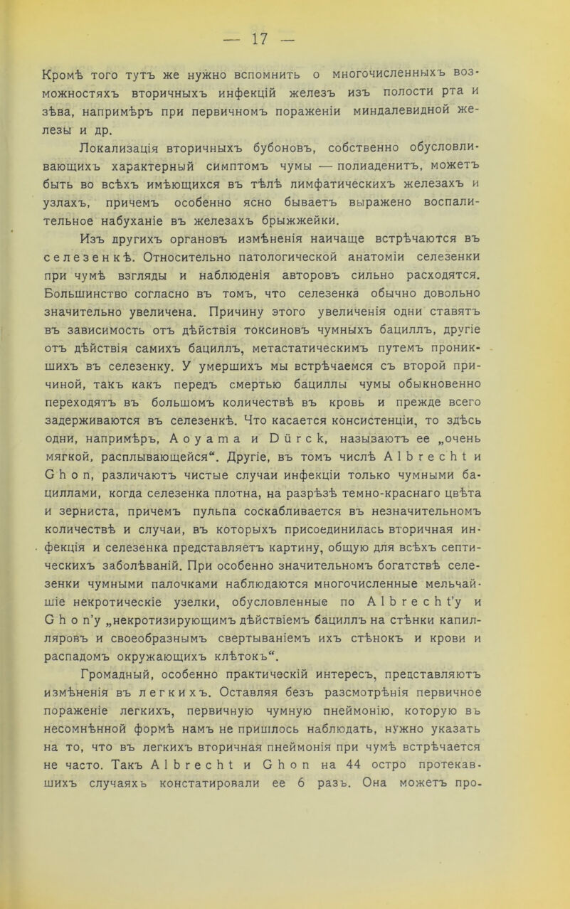 Кромѣ того тутъ же нужно вспомнить о многочисленныхъ воз- можностяхъ вторичныхъ инфекцій железъ изъ полости рта и зѣва, напримѣръ при первичномъ пораженіи миндалевидной же- лезы и др. Локализація вторичныхъ бубоновъ, собственно обусловли- вающихъ характерный симптомъ чумы — полиаденитъ, можетъ быть во всѣхъ имѣющихся въ тѣлѣ лимфатическихъ железахъ и узлахъ, причемъ особенно ясно бываетъ выражено воспали- тельное набуханіе въ железахъ брыжжейки. Изъ другихъ органовъ измѣненія наичаще встрѣчаются въ селезенкѣ. Относительно патологической анатоміи селезенки при чумѣ взгляды и наблюденія авторовъ сильно расходятся. Больщинство согласно въ томъ, что селезенка обычно довольно значительно увеличена. Причину этого увеличенія одни ставятъ въ зависимость отъ дѣйствія токсиновъ чумныхъ бациллъ, другіе отъ дѣйствія самихъ бациллъ, метастатическимъ путемъ проник- - щихъ въ селезенку. У умершихъ мы встрѣчаемся съ второй при- чиной, такъ какъ передъ смертью бациллы чумы обыкновенно переходятъ въ большомъ количествѣ въ кровь и прежде всего задерживаются въ селезенкѣ. Что касается консистенціи, то здѣсь одни, напримѣръ, Аоуата и Бйгск, называютъ ее „очень мягкой, расплывающейся. Другіе, въ томъ числѣ АІЬгесЬі и С Ь о п, различаютъ чистые случаи инфекціи только чумными ба- циллами, когда селезенка плотна, на разрѣзѣ темно-краснаго цвѣта и зерниста, причемъ пульпа соскабливается въ незначительномъ количествѣ и случаи, въ которыхъ присоединилась вторичная ин- фекція и селезенка представляетъ картину, общую для всѣхъ септи- ческихъ заболѣваній. При особенно значительномъ богатствѣ селе- зенки чумными палочками наблюдаются многочисленные мельчай- шіе некротическіе узелки, обусловленные по А 1 Ь г е с Ь І’у и С Ь о п’у „некротизирующимъ дѣйствіемъ бациллъ на стѣнки капил- ляровъ и своеобразнымъ свертываніемъ ихъ стѣнокъ и крови и распадомъ окружающихъ клѣтокъ. Громадный, особенно практическій интересъ, представляютъ измѣненія въ легкихъ. Оставляя безъ разсмотрѣнія первичное пораженіе легкихъ, первичную чумную пнеймонію, которую въ несомнѣнной формѣ намъ не припілось наблюдать, нужно указать на то, что въ легкихъ вторичная пнеймонія при чумѣ встрѣчается не часто. Такъ АІЬгесЬі; и СЬоп на 44 остро протекав- шихъ случаях ь констатировали ее 6 разъ. Она можетъ про-