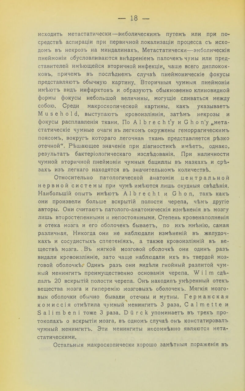 исходить метастатически—эмболическимъ путемъ или при по- средствѣ аспираціи при первичной локализаціи процесса съ исхо- домъ въ некрозъ на миндалинахъ. Метастатически—эмболическія пнеймоніи обусловливаются внѣдреніемъ палочекъ чумы или пред- ставителей имѣющейся вторичной инфекціи, чаще всего диплокок- ковъ, причемъ въ послѣднемъ случаѣ пнеймоническіе фокусы представляютъ обычную картину. Вторичныя чумныя пнеймоніи имѣютъ видъ инфарктовъ и образуютъ обыкновенно клиновидной формы фокусы небольщой величины, могущіе сливаться между собою. Среди макроскопической картины, какъ указываетъ М и 3 е Ь о 1 б, выступаютъ кровоизліянія, затѣмъ некрозы и фокусы расплавленія ткани. По АІЬгесЬі’у и СЬо п’у „мета- статическіе чумные очаги въ легкомъ окружены геморрагическимъ поясомъ, вокругъ котораго легочная ткань представляется рѣзко отечной. Вѣщающее значеніе при діагностикѣ имѣетъ, однако, результатъ бактеріологическаго изслѣдованія. При наличности чумной вторичной пнеймоніи чумныя бациллы въ мазкахъ и срѣ- захъ изъ легкаго находятся въ значительномъ количествѣ. Относительно патологической анатоміи центральной нервной системы при чумѣ имѣются лищь скудныя свѣдѣнія. Наибольщій опытъ имѣютъ АІЬгесЬі; и СЬоп, такъ какъ они произвели больше вскрытій полости черепа, чѣмъ другіе авторы. Они считаютъ патолого-анатомическія измѣненія въ мозгу лишь второстепенными и непостоянными. Степень кровенаполненія и отека мозга и его оболочекъ бываетъ, по ихъ мнѣнію, самая различная. Никогда они не наблюдали измѣненій въ желудоч- кахъ и сосудистыхъ сплетеніяхъ, а также кровоизліяній въ ве- ществѣ мозга. . Въ мягкой мозговой оболочкѣ они одинъ разъ видали кровоизліяніе, зато чаще наблюдали ихъ въ твердой моз- говой оболочкѣ.- Одинъ разъ они видѣли гнойный разлитой чум- ный менингитъ преимущественно основанія черепа. \Ѵ і 1 т сдѣ- лалъ 20 вскрытій полости черепа. Онъ находилъ умѣренный отекъ вещества мозга и гиперемію мозговыхъ оболочекъ. Мягкія мозго- выя оболочки обычно бывали отечны и мутны. Германская комиссія отмѣтила чумный менингитъ 3 раза, СаІтеИе и 3 а 1 і т Ь е п і тоже 3 раза. О й г с к упоминаетъ въ трехъ про- токолахъ о вскрытіи мозга, въ одномъ случаѣ онъ констатировалъ чумный менингитъ. Эти менингиты несомнѣнно являются мета- статическими. Остальныя макроскопически хорошо замѣтныя пораженія въ