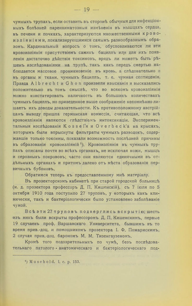 чумныхъ трупахъ, если оставить въ сторонѣ обычныя для инфекціон- ныхъ болѣзней паренхиматозныя измѣненія въ мышцахъ сердца, въ печени и почкахъ, характеризуются множественными крово- изліяніями, локализирующимися самымъ разнообразнымъ обра- зомъ. Кардинальный вопросъ о томъ, обусловливаются ли эти кровоизліянія присутствіемъ самихъ бациллъ или для ихъ появ- ленія достаточно дѣйствія токсиновъ, врядъ ли можетъ быть рѣ- шенъ изслѣдованіями на трупѣ, такъ какъ передъ смертью на- блюдается массовое проникновеніе въ кровь, а слѣдовательно и въ органы и ткани, чумныхъ бациллъ, т. е. чумная септицемія. Правда АІЬгесЬі; и СЬоп произвели изысканія и высказались положительно въ томъ смыслѣ, что во всякомъ кровоизліяніи можно констатировать наличность въ большихъ количествахъ чумныхъ бациллъ, но приведенное выше соображеніе несомнѣнно ли- шаетъ ихъ доводы доказательности. Къ противоположному австрій- цамъ выводу пришла германская комиссія, считающая, что всѣ кровоизліянія являются слѣдствіемъ интоксикаціи. Эксперимен- тальныя изслѣдованія КоззеГя и ОѵегЬес к’а на крысахъ, которымъ были впрыснуты фильтраты чумныхъ разводокъ, содер- жавшіе только токсины, показали возможность послѣдней причины въ образованіи кровоизліяній *). Кровоизліянія въ чумныхъ тру- пахъ описаны почти во всѣхъ органахъ, не исключая кожи, мышцъ и серозныхъ покрововъ; часто они являются единичными въ от- дѣльныхъ органахъ и притомъ далеко отъ мѣста образованія пер- вичныхъ бубоновъ. Обратимся теперь къ предоставленному мнѣ матеріалу. Въ прозекторскомъ кабинетѣ при старой городской больницѣ (и. д. прозектора профессоръ Д. П. Кишенскій), съ 7 іюля по 5 октября 1910 года поступило 27 труповъ, у которыхъ какъ кли- нически, такъ и бактеріологически было установлено заболѣваніе чумой. Всѣэти 27 труповъ подверглись вскрытію; шесть ■изъ нихъ были вскрыты профессоромъ Д. П. Кишенскимъ, первые 19 случаевъ проф. Варшавскаго Университета, бывшимъ въ то время прив.-доц. и помощникомъ прозектора I. Ф. Пожарискимъ, 2 случая прив.-доц. барономъ М, М. Тизенгаузеномъ. Кромѣ того подозрительныхъ по чумѣ, безъ послѣдова- тельнаго патолого - анатомическаго и бактеріологическаго под- М и 3 е І10 1 с1. 1. с. р. 153.