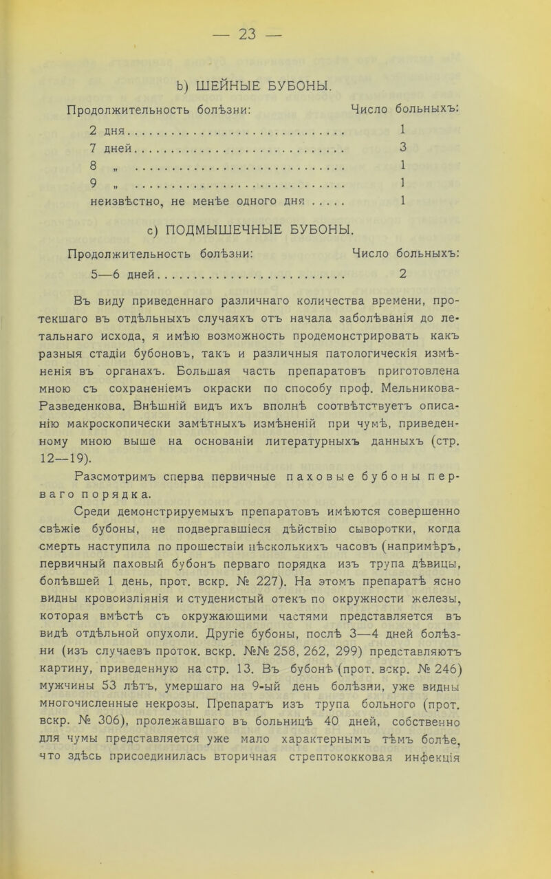 Ь) ШЕЙНЫЕ БУБОНЫ. Продолжительность болѣзни: Число 2 дня 7 дней неизвѣстно, не менѣе одного дня с) ПОДМЫШЕЧНЫЕ БУБОНЫ. Продолжительность болѣзни: Число больныхъ: 5—6 дней 2 Въ виду приведеннаго различнаго количества времени, про- текшаго въ отдѣльныхъ случаяхъ отъ начала заболѣванія до ле- тальнаго исхода, я имѣю возможность продемонстрировать какъ разныя стадіи бубоновъ, такъ и различныя патологическія измѣ- ненія въ органахъ. Большая часть препаратовъ приготовлена мною съ сохраненіемъ окраски по способу проф. Мельникова- Разведенкова. Внѣшній видъ ихъ вполнѣ соотвѣтствуетъ описа- нію макроскопически замѣтныхъ измѣненій при чумѣ, приведен- ному мною выше на основаніи литературныхъ данныхъ (стр. 12—19). Разсмотримъ сперва первичные паховые бубоны пер- ваго порядка. Среди демонстрируемыхъ препаратовъ имѣются совершенно свѣжіе бубоны, не подвергавшіеся дѣйствію сыворотки, когда смерть наступила по прошествіи нѣсколькихъ часовъ (напримѣръ, первичный паховый бубонъ перваго порядка изъ трупа дѣвицы, болѣвшей 1 день, прот. вскр. К» 227). На этомъ препаратѣ ясно видны кровоизліянія и студенистый отекъ по окружности железы, которая вмѣстѣ съ окружающими частями представляется въ видѣ отдѣльной опухоли. Другіе бубоны, послѣ 3—4 дней болѣз- ни (изъ случаевъ проток, вскр. №№ 258, 262, 299) представляютъ картину, приведенную на стр. 13. Въ бубонѣ (прот. вскр. № 246) мужчины 53 лѣтъ, умершаго на 9-ый день болѣзни, уже видны многочисленные некрозы. Препаратъ изъ трупа больного (прот. вскр. №» 306), пролежавшаго въ больницѣ 40 дней, собственно для чумы представляется уже мало характернымъ тѣмъ болѣе, что здѣсь присоединилась вторичная стрептококковая инфекція больныхъ: 1 3 1 1 1