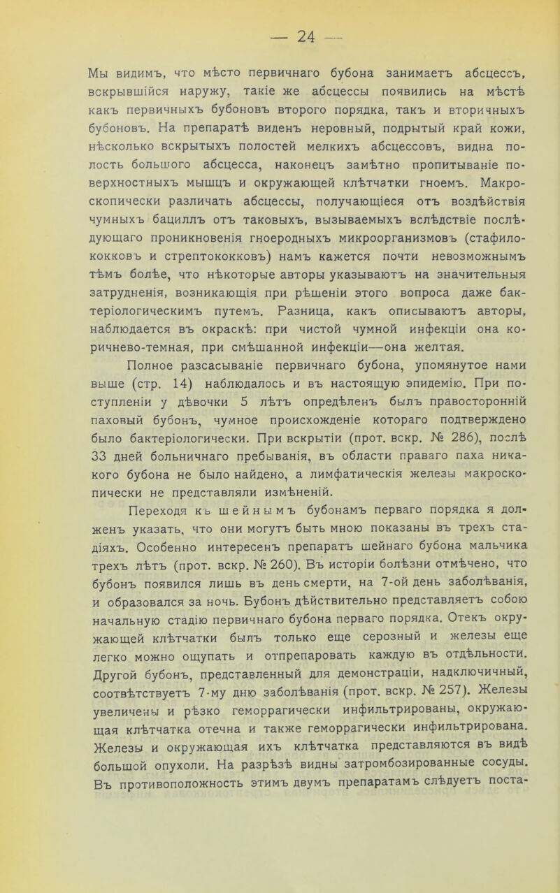 Мы видимъ, что мѣсто первичнаго бубона занимаетъ абсцессъ, вскрывшійся наружу, такіе же абсцессы появились на мѣстѣ какъ первичныхъ бубоновъ второго порядка, такъ и вторичныхъ бубоновъ. На препаратѣ виденъ неровный, подрытый край кожи, нѣсколько вскрытыхъ полостей мелкихъ абсцессовъ, видна по- лость большого абсцесса, наконецъ замѣтно пропитываніе по- верхностныхъ мышцъ и окружающей клѣтчатки гноемъ. Макро- скопически различать абсцессы, получающіеся отъ воздѣйствія чумныхъ бациллъ отъ таковыхъ, вызываемыхъ вслѣдствіе послѣ- дующаго проникновенія гноеродныхъ микроорганизмовъ (стафило- кокковъ и стрептококковъ) намъ кажется почти невозможнымъ тѣмъ болѣе, что нѣкоторые авторы указываютъ на значительныя затрудненія, возникающія при рѣшеніи этого вопроса даже бак- теріологическимъ путемъ. Разница, какъ описываютъ авторы, наблюдается въ окраскѣ: при чистой чумной инфекціи она ко- ричнево-темная, при смѣшанной инфекціи—она желтая. Полное разсасываніе первичнаго бубона, упомянутое нами выше (стр. 14) наблюдалось и въ настоящую эпидемію. При по- ступленіи у дѣвочки 5 лѣтъ опредѣленъ былъ правосторонній паховый бубонъ, чумное происхожденіе котораго подтверждено было бактеріологически. При вскрытіи (прот. вскр. № 286), послѣ 33 дней больничнаго пребыванія, въ области праваго паха ника- кого бубона не было найдено, а лимфатическія железы макроско- пически не представляли измѣненій. Переходя къ шейнымъ бубонамъ перваго порядка я дол- женъ указать, что они могутъ быть мною показаны въ трехъ ста- діяхъ. Особенно интересенъ препаратъ шейнаго бубона мальчика трехъ лѣтъ (прот. вскр. № 260). Въ исторіи болѣзни отмѣчено, что бубонъ появился лишь въ день смерти, на 7-ой день заболѣванія, и образовался за ночь. Бубонъ дѣйствительно представляетъ собою начальную стадію первичнаго бубона перваго порядка. Отекъ окру- жающей клѣтчатки былъ только еще серозный и железы еще легко можно ощупать и отпрепаровать каждую въ отдѣльности. Другой бубонъ, представленный для демонстраціи, надключичный, соотвѣтствуетъ 7-му дню заболѣванія (прот. вскр. № 257). Железы увеличены и рѣзко геморрагически инфильтрированы, окружаю- щая клѣтчатка отечна и также геморрагически инфильтрирована. Железы и окружающая ихъ клѣтчатка представляются въ видѣ большой опухоли. На разрѣзѣ видны затромбозированные сосуды. Въ противоположность этимъ двумъ препаратамъ слѣдуетъ поста-