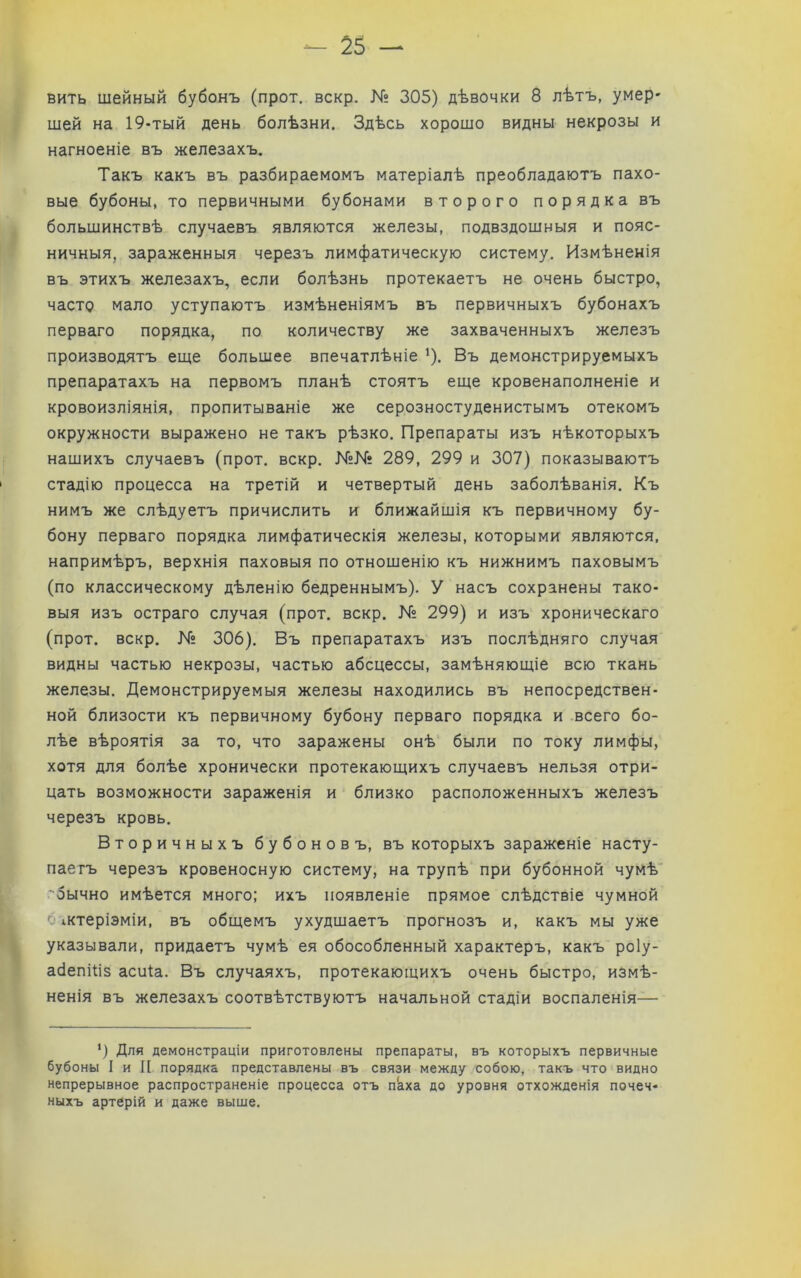 вить шейный бубонъ (прот. вскр. К? 305) дѣвочки 8 лѣтъ, умер- шей на 19-тый день болѣзни. Здѣсь хорошо видны некрозы и нагноеніе въ железахъ. Такъ какъ въ разбираемомъ матеріалѣ преобладаютъ пахо- вые бубоны, то первичными бубонами второго порядка въ большинствѣ случаевъ являются железы, подвздошныя и пояс- ничныя, зараженныя черезъ лимфатическую систему. Измѣненія въ этихъ железахъ, если болѣзнь протекаетъ не очень быстро, часто мало уступаютъ измѣненіямъ въ первичныхъ бубонахъ перваго порядка, по количеству же захваченныхъ железъ производятъ еще большее впечатлѣніе '). Въ демонстрируемыхъ препаратахъ на первомъ планѣ стоятъ еще кровенаполненіе и кровоизліянія, пропитываніе же серозностуденистымъ отекомъ окружности выражено не такъ рѣзко. Препараты изъ нѣкоторыхъ нашихъ случаевъ (прот. вскр. 289, 299 и 307) показываютъ стадію процесса на третій и четвертый день заболѣванія. Къ нимъ же слѣдуетъ причислить и ближайшія къ первичному бу- бону перваго порядка лимфатическія железы, которыми являются, напримѣръ, верхнія паховыя по отношенію къ нижнимъ паховымъ (по классическому дѣленію бедреннымъ). У насъ сохранены тако- выя изъ остраго случая (прот. вскр. № 299) и изъ хроническаго (прот. вскр. К» 306). Въ препаратахъ изъ послѣдняго случая видны частью некрозы, частью абсцессы, замѣняющіе всю ткань железы. Демонстрируемыя железы находились въ непосредствен- ной близости къ первичному бубону перваго порядка и всего бо- лѣе вѣроятія за то, что заражены онѣ были по току лимфы, хотя для болѣе хронически протекающихъ случаевъ нельзя отри- цать возможности зараженія и близко расположенныхъ железъ черезъ кровь. Вторичныхъ бубоновъ, въ которыхъ зараженіе насту- паетъ черезъ кровеносную систему, на трупѣ при бубонной чумѣ ■ оычно имѣется много; ихъ появленіе прямое слѣдствіе чумной ' іктеріэміи, въ общемъ ухудшаетъ прогнозъ и, какъ мы уже указывали, придаетъ чумѣ ея обособленный характеръ, какъ роіу- абепіѣз асиіа. Въ случаяхъ, протекающихъ очень быстро, измѣ- ненія въ железахъ соотвѣтствуютъ начальной стадіи воспаленія— ’) Для демонстраціи приготовлены препараты, въ которыхъ первичные бубоны I и II порядка представлены въ связи между собою, такъ что видно непрерывное распространеніе процесса отъ пкха до уровня отхожденія почеч- ныхъ артерій и даже выше.