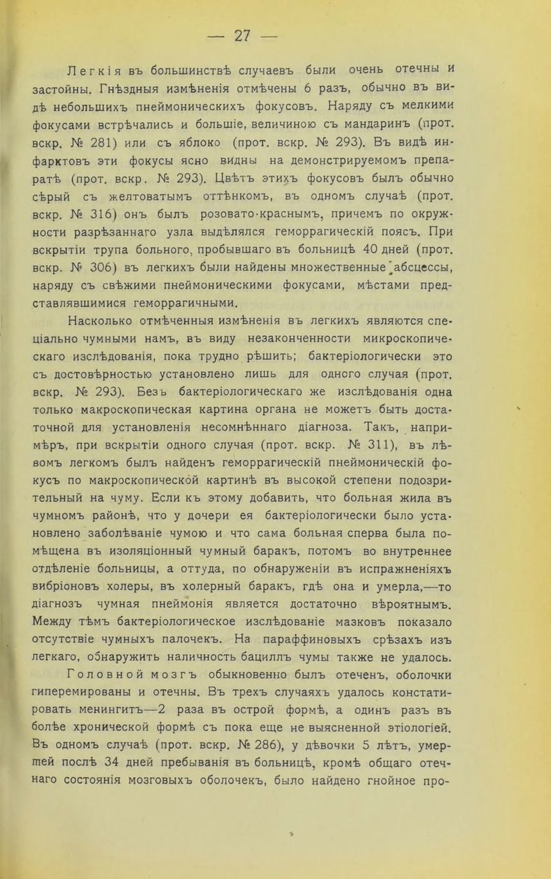 Легкія въ большинствѣ случаевъ были очень отечны и застойны. Гнѣздныя измѣненія отмѣчены 6 разъ, обычно въ ви- дѣ небольшихъ пнеймоническихъ фокусовъ. Наряду съ мелкими фокусами встрѣчались и большіе, величиною съ мандаринъ (прот. вскр. N° 281) или съ яблоко (прот. вскр. N° 293). Въ видѣ ин- фарктовъ эти фокусы ясно видны на демонстрируемомъ препа- ратѣ (прот. вскр. № 293). Цвѣтъ этихъ фокусовъ былъ обычно сѣрый съ желтоватымъ оттѣнкомъ, въ одномъ случаѣ (прот. вскр. № 316) онъ былъ розовато-краснымъ, причемъ по окруж- ности разрѣзаннаго узла выдѣлялся геморрагическій поясъ. При вскрытіи трупа больного, пробывшаго въ больницѣ 40 дней (прот. вскр. N 306) въ легкихъ были найдены множественные'абсцессы, наряду съ свѣжими пнеймоническими фокусами, мѣстами пред- ставлявшимися геморрагичными. Насколько отмѣченныя измѣненія въ легкихъ являются спе- ціально чумными намъ, въ виду незаконченности микроскопиче- скаго изслѣдованія, пока трудно рѣшить; бактеріологически это съ достовѣрностью установлено лишь для одного случая (прот. вскр. № 293). Безъ бактеріологическаго же изслѣдованія одна только макроскопическая картина органа не можетъ быть доста- точной для установленія несомнѣннаго діагноза. Такъ, напри- мѣръ, при вскрытіи одного случая (прот. вскр. N2 311), въ лѣ- вомъ легкомъ былъ найденъ геморрагическій пнеймоническій фо- кусъ по макроскопической картинѣ въ высокой степени подозри- тельный на чуму. Если къ этому добавить, что больная жила въ чумномъ районѣ, что у дочери ея бактеріологически было уста- новлено заболѣваніе чумою и что сама больная сперва была по- мѣщена въ изоляціонный чумный баракъ, потомъ во внутреннее отдѣленіе больницы, а оттуда, по обнаруженіи въ испражненіяхъ вибріоновъ холеры, въ холерный баракъ, гдѣ она и умерла,—то діагнозъ чумная пнеймонія является достаточно вѣроятнымъ. Между тѣмъ бактеріологическое изслѣдованіе мазковъ показало отсутствіе чумныхъ палочекъ. На параффиновыхъ срѣзахъ изъ легкаго, обнаружить наличность бациллъ чумы также не удалось. Головной мозгъ обыкновенно былъ отеченъ, оболочки гиперемированы и отечны. Въ трехъ случаяхъ удалось констати- ровать менингитъ—2 раза въ острой формѣ, а одинъ разъ въ болѣе хронической формѣ съ пока еще не выясненной этіологіей. Въ одномъ случаѣ (прот. вскр. N° 286), у дѣвочки 5 лѣтъ, умер- шей послѣ 34 дней пребыванія въ больницѣ, кромѣ общаго отеч- наго состоянія мозговыхъ оболочекъ, было найдено гнойное про- %