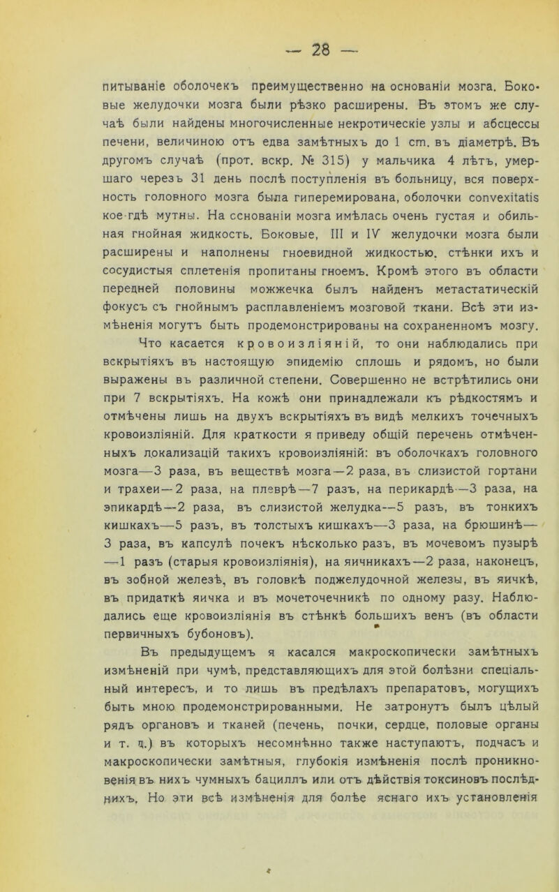 питываніе оболочекъ преимущественно на основаніи мозга. Боко- вые желудочки мозга были рѣзко расширены. Въ этомъ же слу- чаѣ были найдены многочисленные некротическіе узлы и абсцессы печени, величиною отъ едва замѣтныхъ до 1 ст. въ діаметрѣ. Въ другомъ случаѣ (прот. вскр. № 315) у мальчика 4 лѣтъ, умер- шаго черезъ 31 день послѣ поступленія въ больницу, вся поверх- ность головного мозга была гиперемирована, оболочки сопѵехііаііз кое-гдѣ мутны. На основаніи мозга имѣлась очень густая и обиль- ная гнойная жидкость. Боковые, III и IV желудочки мозга были расширены и наполнены гноевидной жидкостью, стѣнки ихъ и сосудистыя сплетенія пропитаны гноемъ. Кромѣ этого въ области передней половины можжечка былъ найденъ метастатическій фокусъ съ гнойнымъ расплавленіемъ мозговой ткани. Всѣ эти из- мѣненія могутъ быть продемонстрированы на сохраненномъ мозгу. Что касается кровоизліяній, то они наблюдались при вскрытіяхъ въ настоящую эпидемію сплошь и рядомъ, но были выражены въ различной степени. Совершенно не встрѣтились они при 7 вскрытіяхъ. На кожѣ они принадлежали къ рѣдкостямъ и отмѣчены лишь на двухъ вскрытіяхъ въ видѣ мелкихъ точечныхъ кровоизліяній. Для краткости я приведу общій перечень отмѣчен- ныхъ локализацій такихъ кровоизліяній: въ оболочкахъ головного мозга—3 раза, въ веществѣ мозга —2 раза, въ слизистой гортани и трахеи—2 раза, на плеврѣ—7 разъ, на перикардѣ—3 раза, на эпикардѣ—2 раза, въ слизистой желудка—5 разъ, въ тонкихъ кишкахъ—5 разъ, въ толстыхъ кишкахъ—3 раза, на брюшинѣ— 3 раза, въ капсулѣ почекъ нѣсколько разъ, въ мочевомъ пузырѣ — 1 разъ (старыя кровоизліянія), на яичникахъ—2 раза, наконецъ, въ зобной железѣ, въ головкѣ поджелудочной железы, въ яичкѣ, въ придаткѣ яичка и въ мочеточечникѣ по одному разу. Наблю- дались еще кровоизліянія въ стѣнкѣ большихъ венъ (въ области первичныхъ бубоновъ). Въ предыдущемъ я касался макроскопически замѣтныхъ измѣненій при чумѣ, представляющихъ для этой болѣзни спеціаль- ный интересъ, и то лишь въ предѣлахъ препаратовъ, могущихъ быть мною продемонстрированными. Не затронутъ былъ цѣлый рядъ органовъ и тканей (печень, почки, сердце, половые органы и т. ц.) въ которыхъ несомнѣнно также наступаютъ, подчасъ и макроскопически замѣтныя, глубокія измѣненія послѣ проникно- венія въ нихъ чумныхъ бациллъ или отъ дѣйствія токсиновъ послѣд- нихъ. Но эти всѣ измѣненія для болѣе яснаго ихъ установленія г