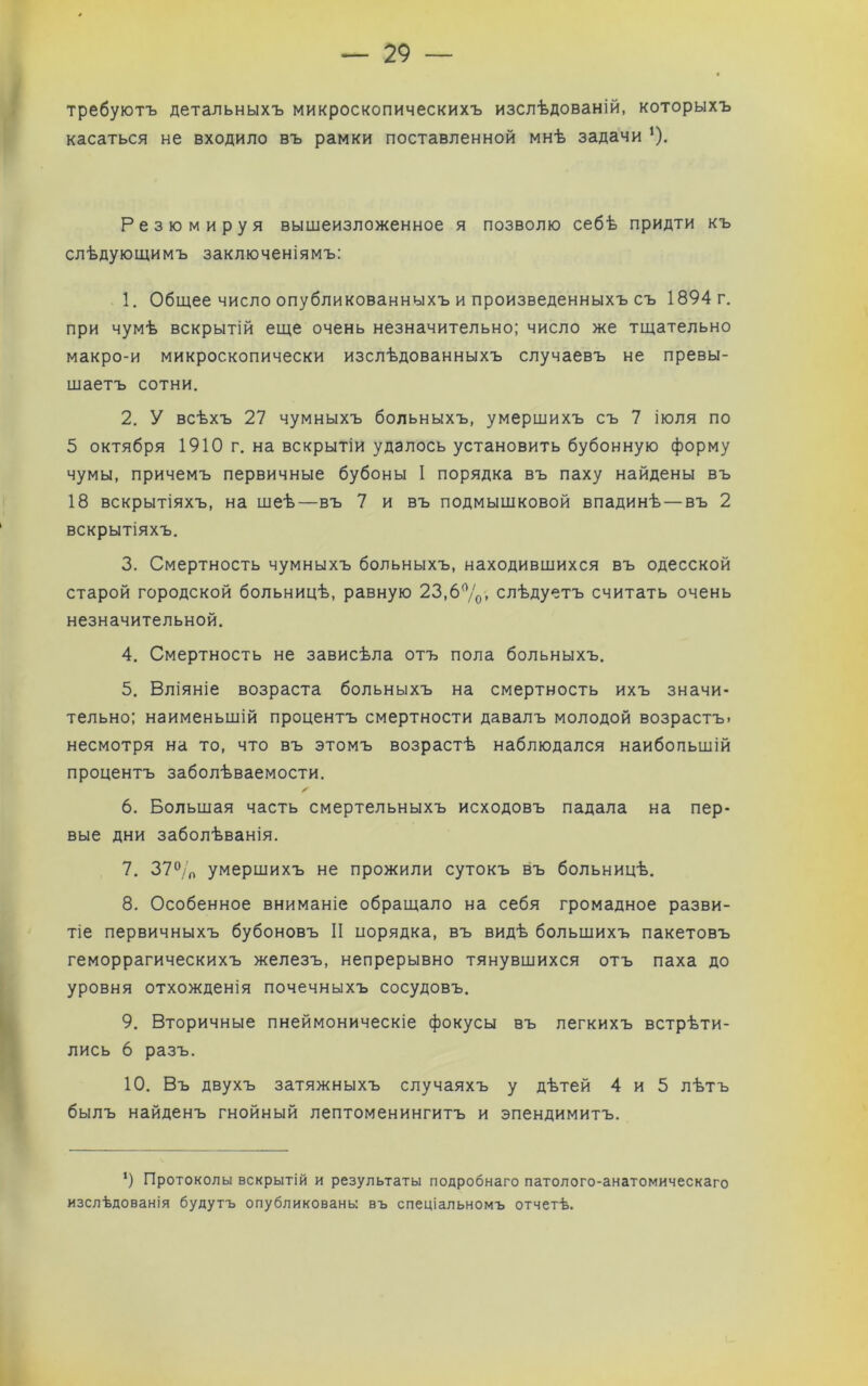 требуютъ детальныхъ микроскопическихъ изслѣдованій, которыхъ касаться не входило въ рамки поставленной мнѣ задачи ’). Резюмируя вышеизложенное я позволю себѣ придти къ слѣдующимъ заключеніямъ: 1. Общее число опубликованныхъ и произведенныхъ съ 1894 г. при чумѣ вскрытій еще очень незначительно; число же тщательно макро-и микроскопически изслѣдованныхъ случаевъ не превы- щаетъ сотни. 2. У всѣхъ 27 чумныхъ больныхъ, умерщихъ съ 7 іюля по 5 октября 1910 г. на вскрытіи удалось установить бубонную форму чумы, причемъ первичные бубоны I порядка въ паху найдены въ 18 вскрытіяхъ, на шеѣ—въ 7 и въ подмышковой впадинѣ — въ 2 вскрытіяхъ. 3. Смертность чумныхъ больныхъ, находившихся въ одесской старой городской больницѣ, равную 23,6%. слѣдуетъ считать очень незначительной. 4. Смертность не зависѣла отъ пола больныхъ. 5. Вліяніе возраста больныхъ на смертность ихъ значи- тельно: наименьшій процентъ смертности давалъ молодой возрастъ, несмотря на то, что въ этомъ возрастѣ наблюдался наибольшій процентъ заболѣваемости. 6. Большая часть смертельныхъ исходовъ падала на пер- вые дни заболѣванія. 7. 37% умершихъ не прожили сутокъ въ больницѣ. 8. Ссобенное вниманіе обращало на себя громадное разви- тіе первичныхъ бубоновъ II порядка, въ видѣ большихъ пакетовъ геморрагическихъ железъ, непрерывно тянувшихся отъ паха до уровня отхожденія почечныхъ сосудовъ. 9. Вторичные пнеймоническіе фокусы въ легкихъ встрѣти- лись 6 разъ. 10. Въ двухъ затяжныхъ случаяхъ у дѣтей 4 и 5 лѣтъ былъ найденъ гнойный лептоменингитъ и эпендимитъ. ‘) Протоколы вскрытій и результаты подробнаго патолого-анатомическаго изслѣдованія будутъ опубликованы въ спеціальномъ отчетѣ.