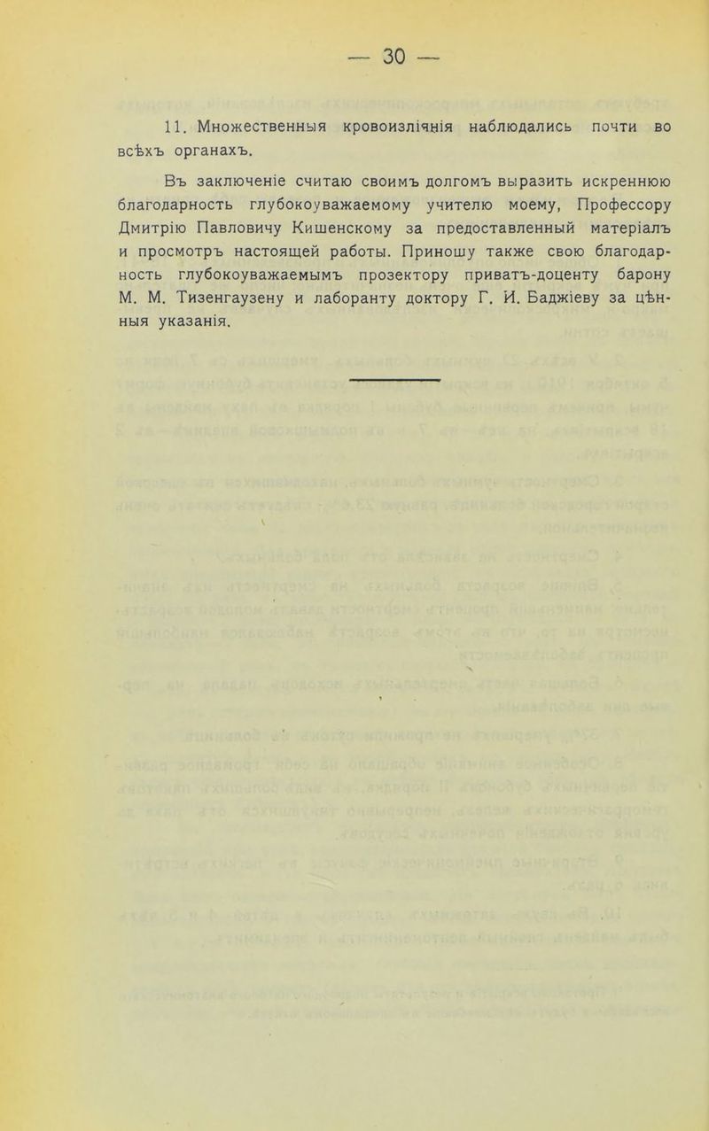 11. Множественныя кровоизліянія наблюдались почти во всѣхъ органахъ. Въ заключеніе считаю своимъ долгомъ выразить искреннюю благодарность глубокоуважаемому учителю моему, Профессору Дмитрію Павловичу Кишенскому за предоставленный матеріалъ и просмотръ настоящей работы. Приношу также свою благодар- ность глубокоуважаемымъ прозектору приватъ-доценту барону М. М. Тизенгаузену и лаборанту доктору Г. И. Баджіеву за цѣн- ныя указанія.