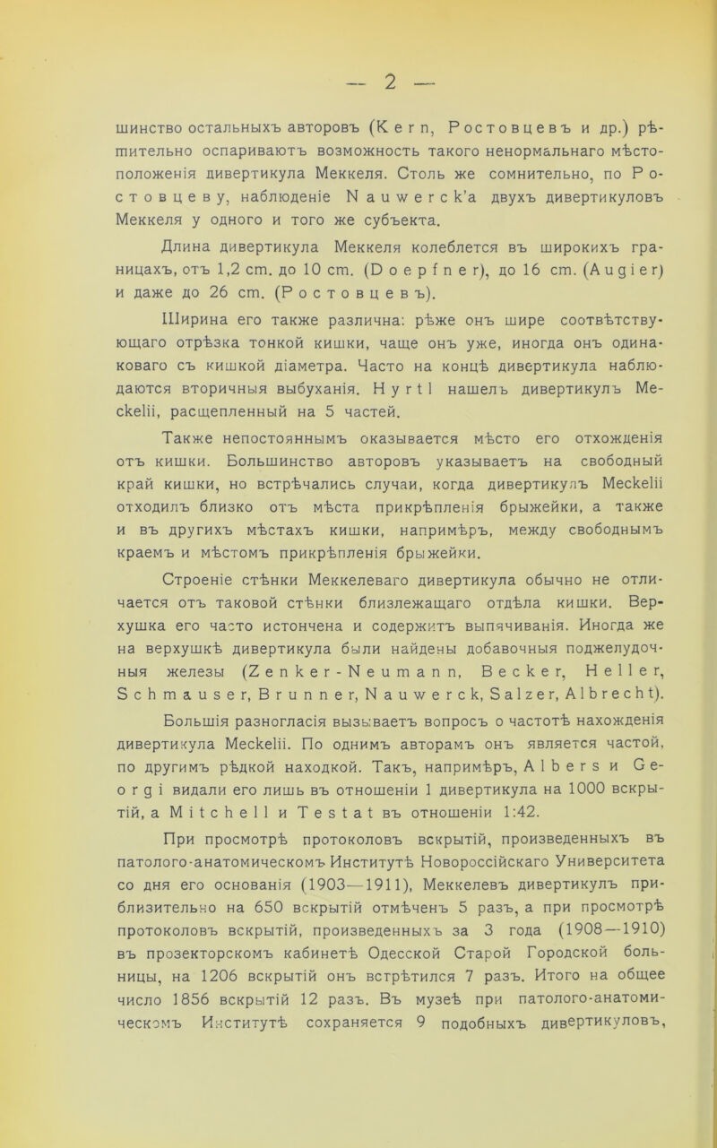 шинство остальныхъ авторовъ (Кегп, Ростовцевъ и др.) рѣ- шительно оспариваютъ возможность такого ненормальнаго мѣсто- положенія дивертикула Меккеля. Столь же сомнительно, по Р о- стовцеву, наблюденіе N а и \ѵ е г с к’а двухъ дивертикуловъ Меккеля у одного и того же субъекта. Длина дивертикула Меккеля колеблется въ широкихъ гра- ницахъ, отъ 1,2 ст. до 10 ст. (Р о е р і п е г), до 16 ст. (А и д і е г) и даже до 26 ст. (Ростовцев ъ). Ширина его также различна: рѣже онъ шире соотвѣтству- ющаго отрѣзка тонкой кишки, чаще онъ уже, иногда онъ одина- коваго съ кишкой діаметра. Часто на концѣ дивертикула наблю- даются вторичныя выбуханія. Н у г І 1 нашелъ дивертикулъ Ме- скеііі, расщепленный на 5 частей. Также непостояннымъ оказывается мѣсто его отхожденія отъ кишки. Большинство авторовъ указываетъ на свободный край кишки, но встрѣчались случаи, когда дивертикулъ Мескеііі отходилъ близко отъ мѣста прикрѣпленія брыжейки, а также и въ другихъ мѣстахъ кишки, напримѣръ, между свободнымъ краемъ и мѣстомъ прикрѣпленія брыжейки. Строеніе стѣнки Меккелеваго дивертикула обычно не отли- чается отъ таковой стѣнки близлежащаго отдѣла кишки. Вер- хушка его часто истончена и содержитъ выпячиванія. Иногда же на верхушкѣ дивертикула были найдены добавочныя поджелудоч- ныя железы (2епкег-Ыеишапп, Вескег, Неііег, ЗсЬтаизег, Вгиппег, N а и ѵ/ е г с к, Заіхег, АІЬгесЬі). Большія разногласія вызываетъ вопросъ о частотѣ нахожденія дивертикула Мескеііі. По однимъ авторамъ онъ является частой, по другимъ рѣдкой находкой. Такъ, напримѣръ, АІЬегзи Се- о г д і видали его лишь въ отношеніи 1 дивертикула на 1000 вскры- тій, а МіІсЬеІІ и Тезіаі въ отношеніи 1:42. При просмотрѣ протоколовъ вскрытій, произведенныхъ въ патолого-анатомическомъ Институтѣ Новороссійскаго Университета со дня его основанія (1903—1911), Меккелевъ дивертикулъ при- близительно на 650 вскрытій отмѣченъ 5 разъ, а при просмотрѣ протоколовъ вскрытій, произведенныхъ за 3 года (1908 —1910) въ прозекторскомъ кабинетѣ Одесской Старой Городской боль- ницы, на 1206 вскрытій онъ встрѣтился 7 разъ. Итого на общее число 1856 вскрытій 12 разъ. Въ музеѣ при патолого-анатоми- ческомъ Институтѣ сохраняется 9 подобныхъ дивертикуловъ,