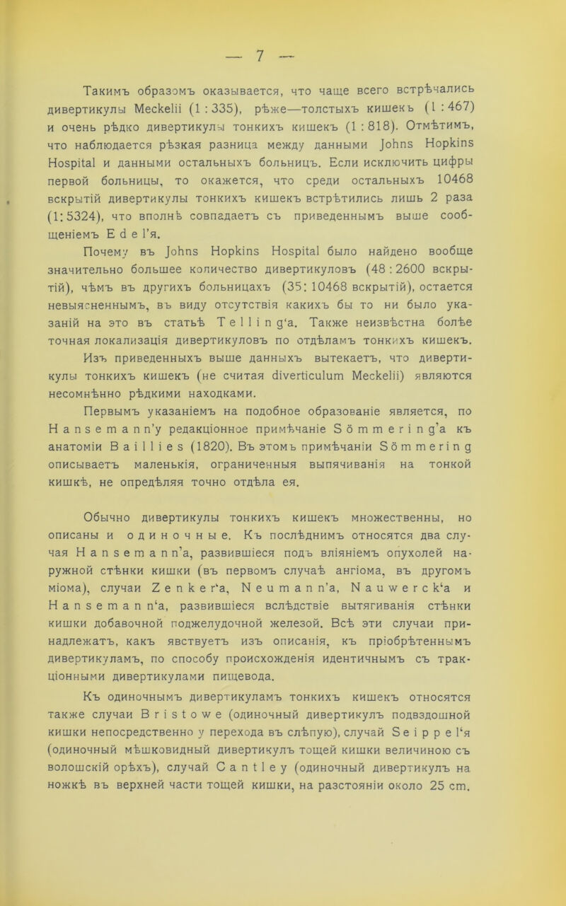 Такимъ образомъ оказывается, что чаще всего встрѣчались дивертикулы Мескеііі (1:335), рѣже—толстыхъ кишекь (1:467) и очень рѣдко дивертикулы тонкихъ кишекъ (1:818). Отмѣтимъ, что наблюдается рѣзкая разница между данными ]оЬпз Норкіпз Нозрііаі и данными остальныхъ больницъ. Если исключить цифры первой больницы, то окажется, что среди остальныхъ 10468 вскрытій дивертикулы тонкихъ кишекъ встрѣтились лишь 2 раза (1:5324), что вполнѣ совпадаетъ съ приведеннымъ выше сооб- щеніемъ Е сі е Гя. Почему въ _|оЬпз Норкіпз Нозрііаі было найдено вообще значительно большее количество дивертикуловъ (48 : 2600 вскры- тій), чѣмъ въ другихъ больницахъ (35: 10468 вскрытій), остается невыясненнымъ, въ виду отсутствія какихъ бы то ни было ука- заній на это въ статьѣ Т е 1 1 і п д‘а. Также неизвѣстна болѣе точная локализація дивертикуловъ по отдѣламъ тонкихъ кишекъ. Изъ приведенныхъ выше данныхъ вытекаетъ, что диверти- кулы тонкихъ кишекъ (не считая біѵегіісиіит Мескеііі) являются несомнѣнно рѣдкими находками. Первымъ указаніемъ на подобное образованіе является, по Напзетап п’у редакціонное примѣчаніе 3 б т т е г і п д’а къ анатоміи В а і 1 1 і е з (1820). Въ этомъ примѣчаніи Збттегіпд описываетъ маленькія, ограниченныя выпячиванія на тонкой кишкѣ, не опредѣляя точно отдѣла ея. Обычно дивертикулы тонкихъ кишекъ множественны, но описаны и одиночные. Къ послѣднимъ относятся два слу- чая Напзетап п’а, развившіеся подъ вліяніемъ опухолей на- ружной стѣнки кишки (въ первомъ случаѣ ангіома, въ другомъ міома), случаи 2 е п к е г^а, N е и ш а п п’а, Иаиѵ/егс к‘а и Напзетап п‘а, развившіеся вслѣдствіе вытягиванія стѣнки кишки добавочной поджелудочной железой. Всѣ эти случаи при- надлежатъ, какъ явствуетъ изъ описанія, къ пріобрѣтеннымъ дивертикуламъ, по способу происхожденія идентичнымъ съ трак- ціонными дивертикулами пищевода. Къ одиночнымъ дивертикуламъ тонкихъ кишекъ относятся также случаи В г і з 1 о \ѵ е (одиночный дивертикулъ подвздошной кишки непосредственно у перехода въ слѣпую), случай 5е і р р е І‘я (одиночный мѣшковидный дивертикулъ тощей кишки величиною съ волошскій орѣхъ), случай С а п 1 1 е у (одиночный дивертикулъ на ножкѣ въ верхней части тощей кишки, на разстояніи около 25 ст.