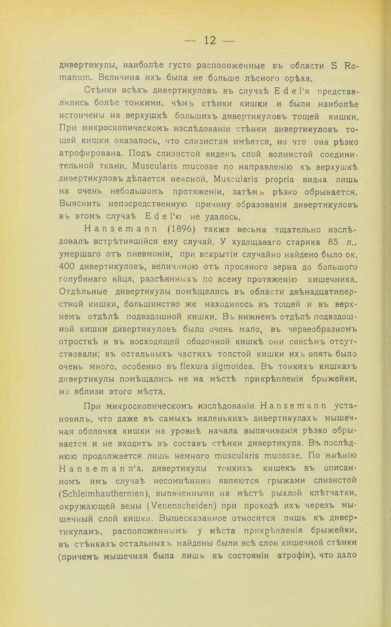 дивертикулы, наиболѣе густо расположенные въ области 5 Ко- тапит. Величина ихъ была не больше лѣсного орѣха. Стѣнки всѣхъ дивертикуловъ въ случаѣ Е сі е 1‘я представ- лялись болѣе тонкими, чѣмъ стѣнки кишки и были наиболѣе истончены на верхушкѣ большихъ дивертикуловъ тощей кишки. При микроскопическомъ изслѣдованіи стѣнки дивертикуловъ то- щей кишки оказалось, что слизистая имѣется, но что она рѣзко атрофирована. Подъ слизистой виденъ слой волнистой соедини- тельной ткани. Мизсиіагіз тисозае по направленію къ верхушкѣ дивертикуловъ дѣлается неясной. Мизсиіагіз ргоргіа видна лишь на очень небольшомъ протяженіи, затѣм ь рѣзко обрывается. Выяснить непосредственную причину образованія дивертикуловъ въ этомъ случаѣ Е <1 е Гю не удалось. Напзешапп (1896) также весьма тщательно изслѣ- довалъ встрѣтившійся ему случай. У худощаваго старика 85 л., умершаго отъ пневмоніи, при вскрытіи случайно найдено было ок. 400 дивертикуловъ, величиною отъ просяного зерна до большого голубинаго яйца, разсѣянныхъ по всему протяженію кишечника. Отдѣльные дивертикулы помѣщались въ области двѣнадцатипер- стной кишки, большинство же находилось въ тощей и въ верх- немъ отдѣлѣ подвздошной кишки. Въ нижнемъ отдѣлѣ подвздош- ной кишки дивертикуловъ было очень мало, въ червеобразномъ отросткѣ и въ восходящей ободочной кишкѣ они совсѣмъ отсут- ствовали; въ остальныхъ частяхъ толстой кишки ихъ опять было очень много, особенно въ Пехига зідтоібеа. Въ тонкихъ кишкахъ дивертикулы помѣщались не на мѣстѣ прикрѣпленія брыжейки, но вблизи этого мѣста. При микроскопическомъ изслѣдованіи Напзешапп уста- новилъ, что даже въ самыхъ маленькихъ дивертикулахъ мышеч- ная оболочка кишки на уровнѣ начала выпячиванія рѣзко обры- вается и не входитъ въ составъ стѣнки дивертикула. Въ послѣд- нюю продолжается лишь немного шизсиіагіз тисозае. По мнѣнію Напзетап п‘а, дивертикулы тонкихъ кишекъ въ описан- номъ имъ случаѣ несомнѣннно являются грыжами слизистой (ЗсЫеітЬаиіѣіегпіеп), выпяченными на мѣстѣ рыхлой клѣтчатки, окружающей вены (ѴепепзсЬеісІеп) при проходѣ ихъ черезъ мы- шечный слой кишки. Вышесказанное относится лишь къ дивер- тикуламъ, расположеннымъ у мѣста прикрѣпленія брыжейки, въ стѣнкахъ остальныхъ найдены были всѣ слои кишечной стѣнки (причемъ мышечная была лишь въ состояніи атрофіи), что дало