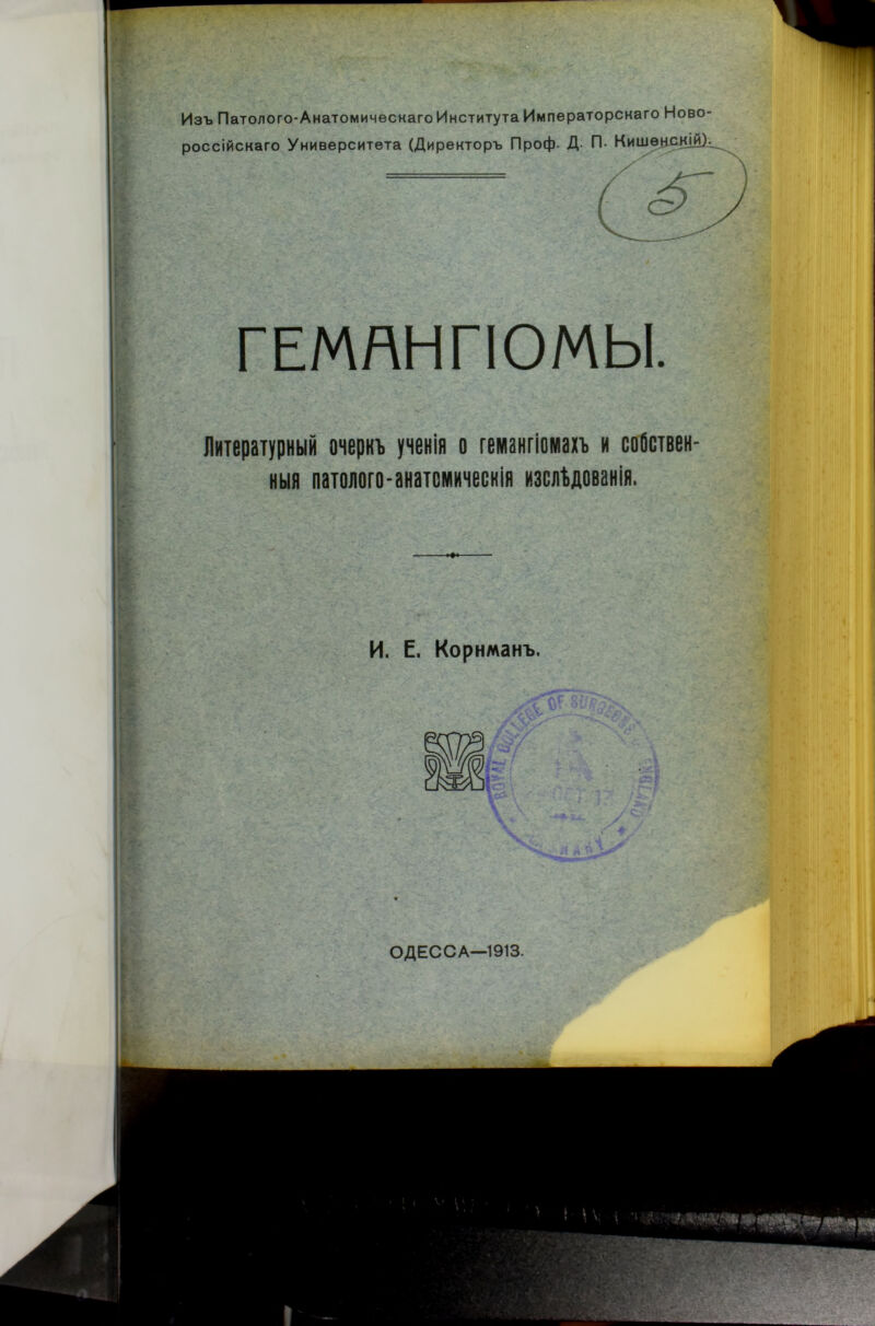 Изъ Патолого-АнатомическагоИнститута Императорскаго Ново россійскаго Университета (Директоръ Проф. Д- П* Кишѳнск] ГЕМЯНГІОМЫ. Литературный очеркъ ученія о гемангіомахъ и собствен- ныя патолого-анатомическія изслѣдованія. И. Е. Корнманъ. лѴ. \сй ОДЕССА—1913.