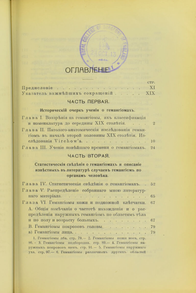 г«$у I Г ОГЛАВЛЕНІЕ. Предисловіе Указатель важнѣйшихъ сокращеній .... ЧАСТЬ ПЕРВАЯ. Историческій очеркъ ученія о гемангіомахъ. Глава I. Воззрѣнія на гемангіомы, ихъ классификація и номенклатура до середины XIX столѣтія. ... 2 Глава II. Патолого-анатомическія изслѣдованія геман- гіомъ въ началѣ второй половины XIX столѣтія. Из- слѣдованія ѴігсЬолѵ’а 10 Глава III. Ученіе новѣйшаго времени о гемангіомахъ. 24 ЧАСТЬ ВТОРАЯ. Статистическія свѣдѣнія о гемангіомахъ и описаніе извѣстныхъ въ литературѣ случаевъ гемангіомъ по органамъ человѣка. Глава IV. Статистическія свѣдѣнія о гемангіомахъ. . 52 Глава V. Распредѣленіе собраннаго мною литератур- наго матеріала 65 Глава VI. Гемангіомы кожи и подкожной клѣтчатки. 67 A. Общія замѣчанія о частотѣ нахожденія и о рас- предѣленіи наружныхъ гемангіомъ по областямъ тѣла и по полу и возрасту больныхъ 67 B. Гемангіомы покрововъ головы. 79 а) Гемангіомы лица 79 1. Гемангіомы лба. стр. 79,— 2. Гемангіомы кожи носа. стр. 86.— 3. Гемангіомы подбородка, стр 89.— 4. Гемангіомы на- ружныхъ покрововъ щекъ. стр. 91.— 5. Гемангіомы наружнаго уха. стр. 97.— 6. Гемангіомы различныхъ другихъ областей СТР. XI XIX