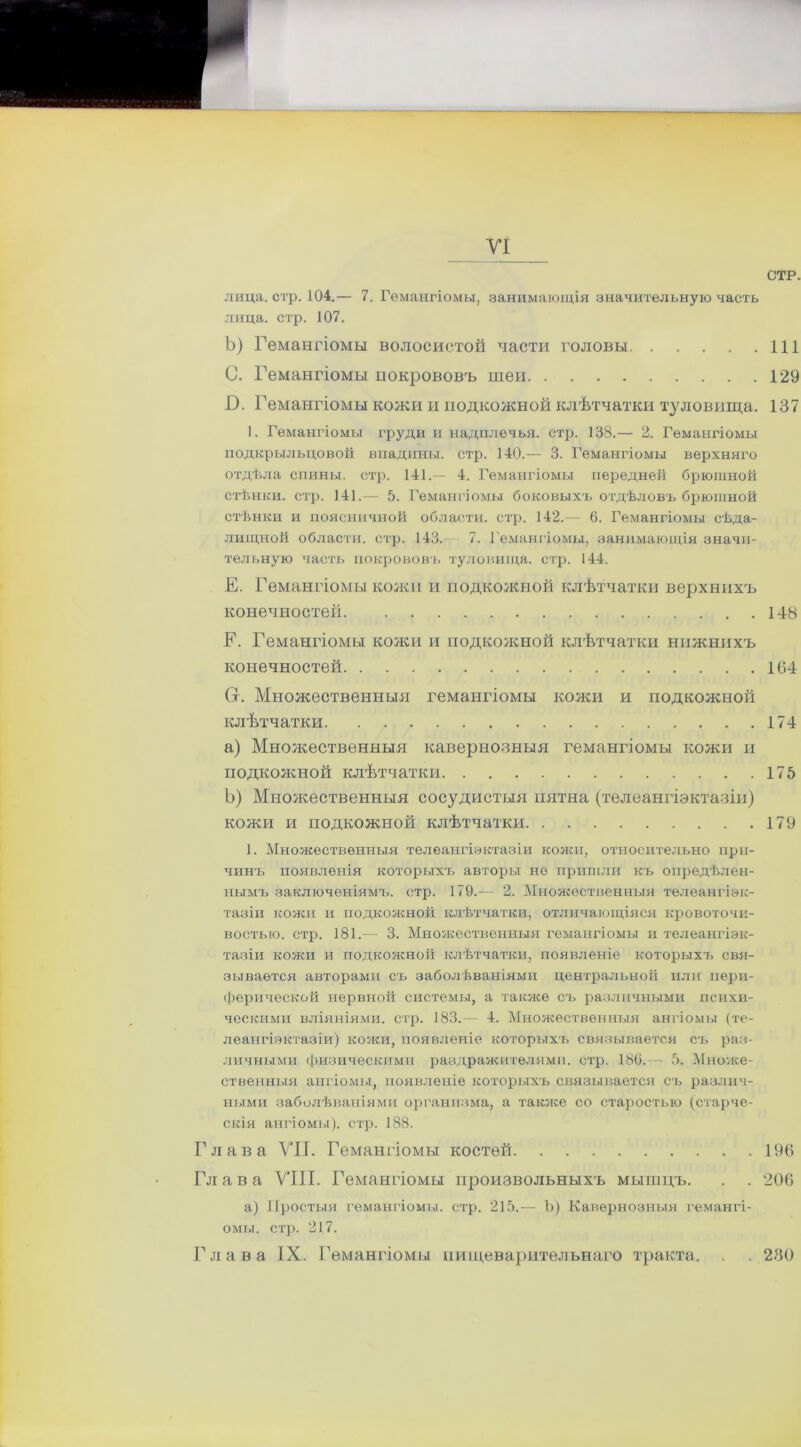 и VI СТР. лица. стр. 104.— 7. Гемангіомы, занимающія значительную часть лица. стр. 107. Ъ) Гемангіомы волосистой части головы 111 С. Гемангіомы покрововъ шеи 129 В. Гемангіомы кожи и подкожной клѣтчатки туловища. 137 1. Гемангіомы іфуди и надплечья. стр. 138.— 2. Гемангіомы подкрыльцовой впадины, стр. 140.— 3. Гемангіомы верхняго отдѣла спины, стр. 141.— 4. Гемангіомы передней брюшной стѣнки, стр. 141.— 5. Гемангіомы боковыхъ отдѣловъ брюшной стѣнки и поясничной области, стр. 142.— 6. Гемангіомы сѣда- лищной области, стр. 143. 7. Гемангіомы, занимающія значи- тельную часть покрововъ туловища, стр. 144. Е. Гемангіомы кожи и подкожной клѣтчатки верхнихъ конечностей 148 Е. Гемангіомы кожи и подкожной клѣтчатки нижнихъ конечностей 164 Сг. Множественныя гемангіомы кожи и подкожной клѣтчатки 174 a) Множественныя кавернозныя гемангіомы кожи и подкожной клѣтчатки 175 b) Множественныя сосудистыя пятна (телеангіэктазіи) кожи и подкожной клѣтчатки 179 1. Множественныя телеангіэктазіи кожи, относительно при- чинъ появленія которыхъ авторы не пришли къ опредѣлен- нымъ заключеніямъ, стр. 179.— 2. Множественныя телеангіэк- тазіи кожи и подкожной клѣтчатки, отличающіяся кровоточи- востью. стр. 181.— 3. Множественныя гемангіомы и телеангіэк- тазіи кожи и подкожной клѣтчатки, появленіе которыхъ свя- зывается авторами съ заболѣваніями центральной или пери- ферической нервной системы, а также съ различными психи- ческими вліяніями, стр. 183.— 4. Множественныя ангіомы (те- леапгіэктазіи) кожи, появленіе которыхъ связывается съ раз- личными физическими раздражителями, стр. 186. - 5. Множе- ственныя ангіомы, появленіе которыхъ связывается съ различ- ными заболѣваніями организма, а та кисе со старостью (старче- скія ангіомы), стр. 188. Глава VII. Гемангіомы костей 196 Гл а в а VIII. Гемангіомы произвольныхъ мышцъ. . . 206 а) Простыя гемангіомы, стр. 215.— Ъ) Кавернозныя гемангі- омы. стр. 217. Глава IX. Гемангіомы пищеварительнаго тракта. . . 230