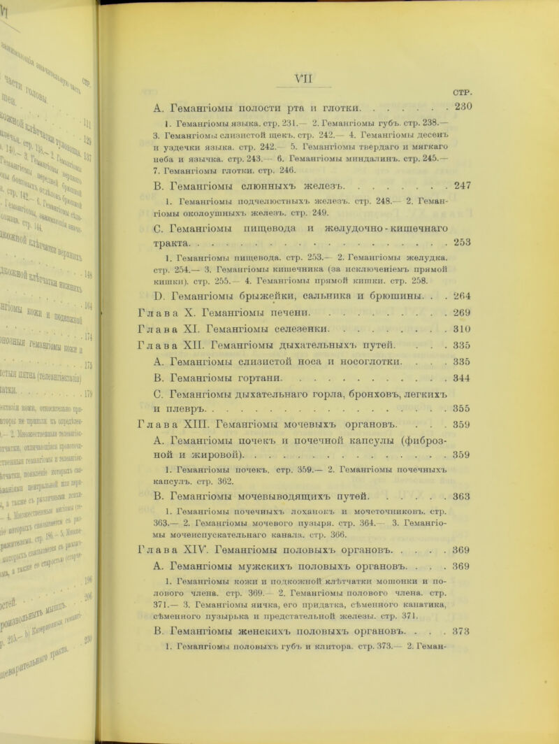 230 A. Гемангіомы полости рта и глотки 1. Гемангіомы языка, стр. 231.— 2. Гемангіомы губъ. стр. 238.— 3. Гемангіомы слизистой щекъ. стр. 242.— 4. Гемангіомы десѳнъ и уздечки языка, стр. 242.- 5. Гемангіомы твердаго и мягкаго неба и язычка, стр. 243.— 6. Гемангіомы миндалинъ, стр. 245.— 7. Гемангіомы глотки, стр. 246. B. Гемангіомы слюнныхъ железъ 247 1. Гемангіомы подчелюстныхъ железъ, стр. 248.— 2. Геман- гіомы околоушныхъ железъ, стр. 249. C. Гемангіомы пищевода и жѳлудочно - кишечнаго тракта 253 1. Гемангіомы пищевода, стр. 253.— 2. Гемангіомы желудка, стр. 254.— 3. Гемангіомы кишечника (за исключеніемъ прямой кишки), стр. 255.— 4. Гемангіомы прямой кишки, стр. 258. В. Гемангіомы брыжейки, сальника и брюшины. . . 264 Глава X. Гемангіомы печени 269 Глава XI. Гемангіомы селезенки 310 Глава XII. Гемангіомы дыхательныхъ путей. . . . 335 A. Гемангіомы слизистой носа и носоглотки. . . . 335 B. Гемангіомы гортани 344 0. Гемангіомы дыхательнаго горла, бронховъ, легкихъ и плевръ 355 Глава XIII. Гемангіомы мочевыхъ органовъ. . . . 359 А. Гемангіомы почекъ и почечной капсулы (фиброз- ной и жировой) 359 1. Гемангіомы почекъ, стр. 359.— 2. Гемангіомы почечныхъ капсулъ, стр. 362. В. Гемангіомы мочевыводящихъ путей 363 1. Гемангіомы почечныхъ лоханокъ и мочеточниковъ, стр. 363.— 2. Гемангіомы мочевого пузыря, стр. 364.— 3. Гемангіо- мы мочеиспускательнаго канала, стр. 366. Глава ХІУ. Гемангіомы половыхъ органовъ 369 A. Гемангіомы мужскихъ половыхъ органовъ. . . . 369 1. Гемангіомы кожи и подкожной клѣтчатки мошонки и по- лового члена, стр. 369.— 2. Гемангіомы полового члена, стр. 371.— 3. Гемангіомы яичка, его придатка, сѣменного канатика, сѣменного пузырька и предстательной железы, стр. 371. B. Гемангіомы женскихъ половыхъ органовъ. . . . 373