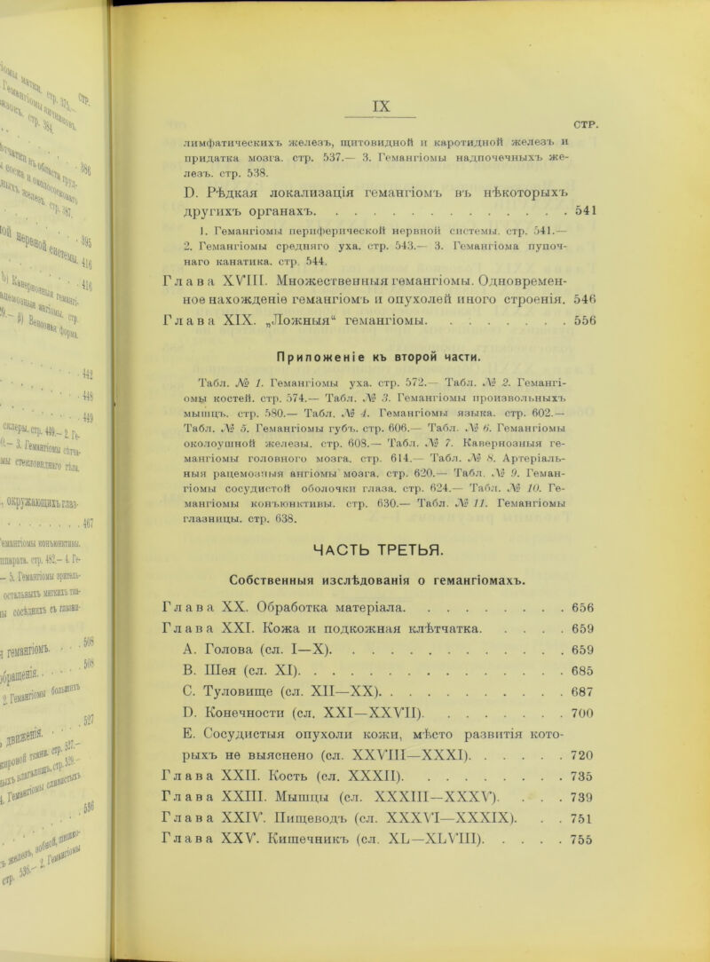 СТР. лимфатическихъ железъ, щитовидной и каротидной железъ и придатка мозга, стр. 537.— 3. Гемангіомы надпочечныхъ же- лезъ. стр. 538. Б. Рѣдкая локализація гемангіомъ въ нѣкоторыхъ другихъ органахъ 541 1. Гемангіомы периферической нервной системы, стр. 541.— 2. Гемангіомы средняго уха. стр. 543.— 3. Гемангіома пупоч- наго канатика, стр. 544. Глава XVIII. Множественныя гемангіомы. Одновремен- ное нахожденіе гемангіомъ и опухолей иного строенія. 546 Глава XIX. „Ложныяи гемангіомы. . 556 Приложеніе къ второй части. Табл. № 1. Гемангіомы уха. стр. 572.— Табл. «А? 2. Гемангі- омы костей, стр. 574.— Табл. № 3. Гемангіомы произвольныхъ мышцъ, стр. 580.— Табл. № 4. Гемангіомы языка, стр. 602.— Табл. № 3. Гемангіомы губъ. стр. 606,— Табл. Л» в. Гемангіомы околоушной железы, стр. 608.— Табл. № 7. Кавернозныя ге- мангіомы головного мозга, стр. 614,-— Табл. «Л» 8. Артеріаль- ныя рацемозныя ангіомы мозга, стр. 620.— Табл. Лі? .9. Геман- гіомы сосудистой оболочки глаза, стр. 624.— Табл. Лі? 10. Ге- мангіомы конъюнктивы, стр. 630.— Табл. «Л? 11. Гемангіомы глазницы, стр. 638. ЧАСТЬ ТРЕТЬЯ. Собственныя изслѣдованія о гемангіомахъ. Глава XX. Обработка матеріала 656 Глава XXI. Кожа и подкожная клѣтчатка 659 A. Голова (сл. I—X) 659 B. Шея (сл. XI) 685 C. Туловище (сл. XII—XX) 687 В. Конечности (сл. XXI—XXVII) 700 Е. Сосудистыя опухоли кожи, мѣсто развитія кото- рыхъ не выяснено (сл. XXVIII—XXXI) 720 Глава XXII. Кость (сл. XXXII) 735 Глава XXIII. Мышцы (сл. ХХХІІІ-ХХХѴ). . . .739 Глава XXIV. Пищеводъ (сл. XXXVI—XXXIX). . . 751 Глава XXV. Кишечникъ (сл. ХЬ— ХЪѴПІ) 755