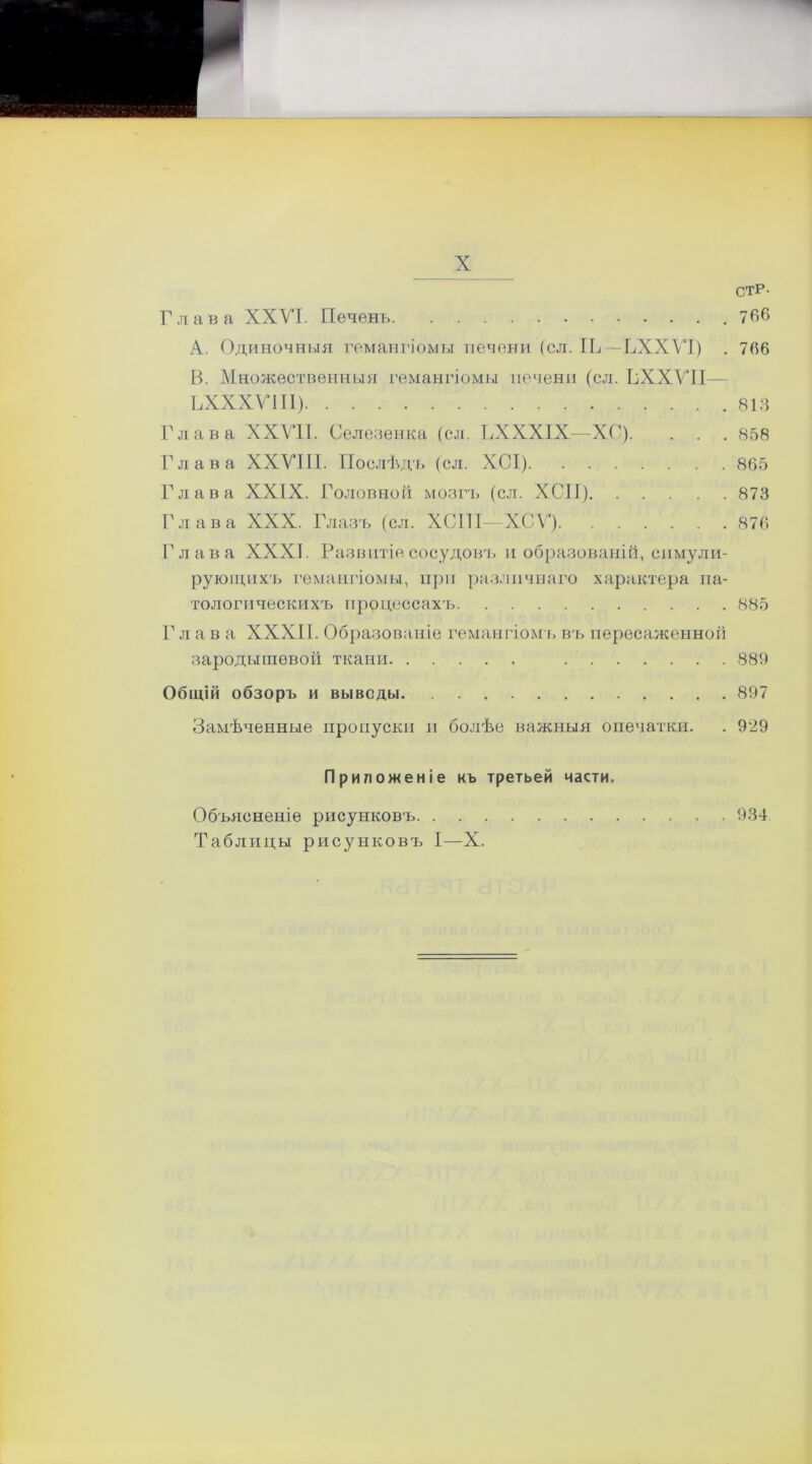 стр- Глава XXVI. Печень 766 A. Одиночныя гемангіомы печени (сл. ІЬ— ЬХХѴІ) . 7(56 B. Множественныя гемангіомы печени (сл. ВХХѴІІ— ЬХХХѴІІІ) 813 Глава XXVII. Селезенка (сл. ГХХХІХ—ХС). . . . 858 Глава XXVIII. Послѣдъ (сл. ХСІ) 865 Глава XXIX. Головной мозгъ (сл. ХСІІ) 873 Глава XXX. Глазъ (сл. ХСІП—ХСѴ) 876 Глава XXXI. Развитіе сосудовъ и образованій, симули- рующихъ гемангіомы, при различнаго характера па- тологическихъ процессахъ 885 Глав а XXXII. Образованіе гемангіомъ въ пересаженной зародышевой ткани 889 Общій обзоръ и выводы 897 Замѣченные пропуски и болѣе важныя опечатки. . 929 Приложеніе къ третьей части. Объясненіе рисунковъ 934 Таблицы рисунковъ I—X.