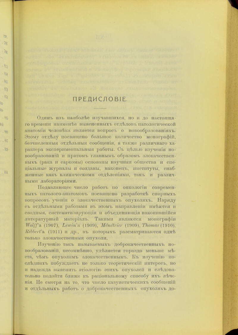 ПРЕДИСЛОВІЕ. Одинъ изъ наиболѣе изучавшихся, но и до настояща- го времени наименѣе выясненныхъ отдѣловъ патологической анатоміи человѣка является вопросъ о новообразованіяхъ. Этому отдѣлу посвящено большое количество монографій, безчисленныя отдѣльныя сообщенія, а также различнаго ха- рактера экспериментальныя работы. Съ цѣлью изученія но- вообразованій и притомъ главнымъ образомъ злокачествен- ныхъ (рака и саркомы) основаны научныя общества и спе- ціальные журналы и созданы, наконецъ, институты, снаб- женные какъ клиническими отдѣленіями, такъ и различ- ными лабораторіями. Подавляющее число работъ по онкологіи соврѳмен- ныхъ патолого-анатомовъ посвящено разработкѣ спорныхъ вопросов!, ученія о злокачественныхъ опухоляхъ. Наряду съ отдѣльными работами вгь этомъ направленіи имѣются и сводныя, систематизирующія и объединяющія накопившійся литературный матеріалъ. Такими являются монографіи ІГо?/У’а (1907), Ьегоігіа (1909), Мёпёігіег (1909), Ткотаз (1910), ШЬЬегѴа (1911) и др., въ которыхъ разсматриваются однѣ только злокачественныя опухоли. Изученію такъ называемыхъ доброкачественныхъ но- вообразованій, несомнѣнно, удѣляется гораздо меньше мѣ- ста, чѣмъ опухолямъ злокачественнымъ. Къ изученію по- слѣднихъ побуждаетъ не только теоретическій интересъ, но и надежда выяснить этіологію этихъ опухолей и слѣдова- тельно подойти ближе къ раціональному способу ихъ лѣче- нія. Не смотря на то, что число казуистическихъ сообщеній и отдѣльныхъ работъ о доброкачественныхъ опухоляхъ до-