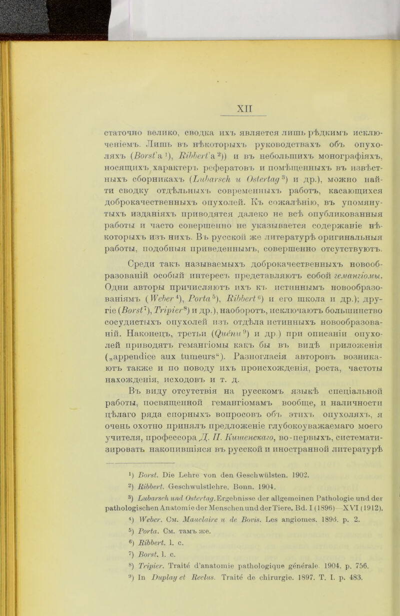 статочно велико, сводка ихъ является лишь рѣдкимъ исклю- ченіемъ. Лишь въ нѣкоторыхъ руководствахъ объ опухо- ляхъ (Вогзі'1а1), ШЬЬегі'а2)) и въ небольшихъ монографіяхъ, носящихъ .характеръ рефератовъ и помѣщенныхъ въ извѣст- ныхъ сборникахъ (ЬиЬагвск и (Ыегіад3) и др.), можно най- ти сводку отдѣльныхъ современныхъ работъ, касающихся доброкачественныхъ опухолей. Къ сожалѣнію, въ упомяну- тыхъ изданіяхъ приводятся далеко не всѣ опубликованныя работы и часто совершенно не указывается содержаніе нѣ- которыхъ изъ нихъ. Въ русской же литературѣ оригинальныя работы, подобныя приведеннымъ, совершенно отсутствуютъ. Среди такъ называемыхъ доброкачественныхъ новооб- разованій особый интересъ представляютъ собой гемангіомы. Одни авторы причисляютъ ихъ кт. истиннымъ новообразо- ваніямъ (ІРебег4), Рогіа5), КіЬЬегі6) и его школа и др.); дру- гіе (Вогзі7), Тгіріег8) и др.), наоборотъ, исключаютъ большинство сосудистыхъ опухолей изъ отдѣла истинныхъ новообразова- ній. Наконецъ, третьи ((^иёпи9) и др ) при описаніи опухо- лей приводятъ гемангіомы какъ бы въ видѣ приложенія („аррѳініісе аих іитѳигз14). Разногласія авторовъ возника- ютъ также и по поводу ихъ происхожденія, роста, частоты нахожденія, исходовъ и т. д. Въ виду отсутствія на русскомъ языкѣ спеціальной работы, посвященной гемангіомамъ вообще, и наличности цѣлаго ряда спорныхъ вопросовъ объ этихъ опухоляхъ, я очень охотно принялъ предложеніе глубокоуважаемаго моего учителя, профессора Д. П. Кишенскаго, во-первыхъ, системати- зировать накопившіяся въ русской и иностранной литературѣ р Вогзі. Біе Ьѳііге ѵоп йеп Сгезсііѵѵііізіеп. 1902. 2) КіЬЬегі. СгѳзсЬхѵиІзііеІп'ѳ. Вошь 1904. 3) ЬиЬагзеІі шкі Озіегіад. ЕгуеЬпіззе йег аііуетѳіпеп Райіоіоуіе иші йег раМю1о§І8сЬеп Апаіотіейѳг МепзсІіопипййегТіѳгѳ. Вй. I (1890) XVI (1912). В 1 ѴеЪег. См. Маисіаіге и ііе Воѵіз. Вез ап^іотез. 1896. р. 2. 5) Рогіа. См. тамъ же. 6) КіЬЬегі. 1. с. 7) Вогзі. 1. с. 8) Тгіріег. Тгаііё Й’апаіотіе раШоІо^ідие ^ёпёгаіе. 1904. р. 756. !’) Іп Виріау еі Кесіиз. Тгаііё йѳ сМгиг^іе. 1897. Т. I. р. 483.