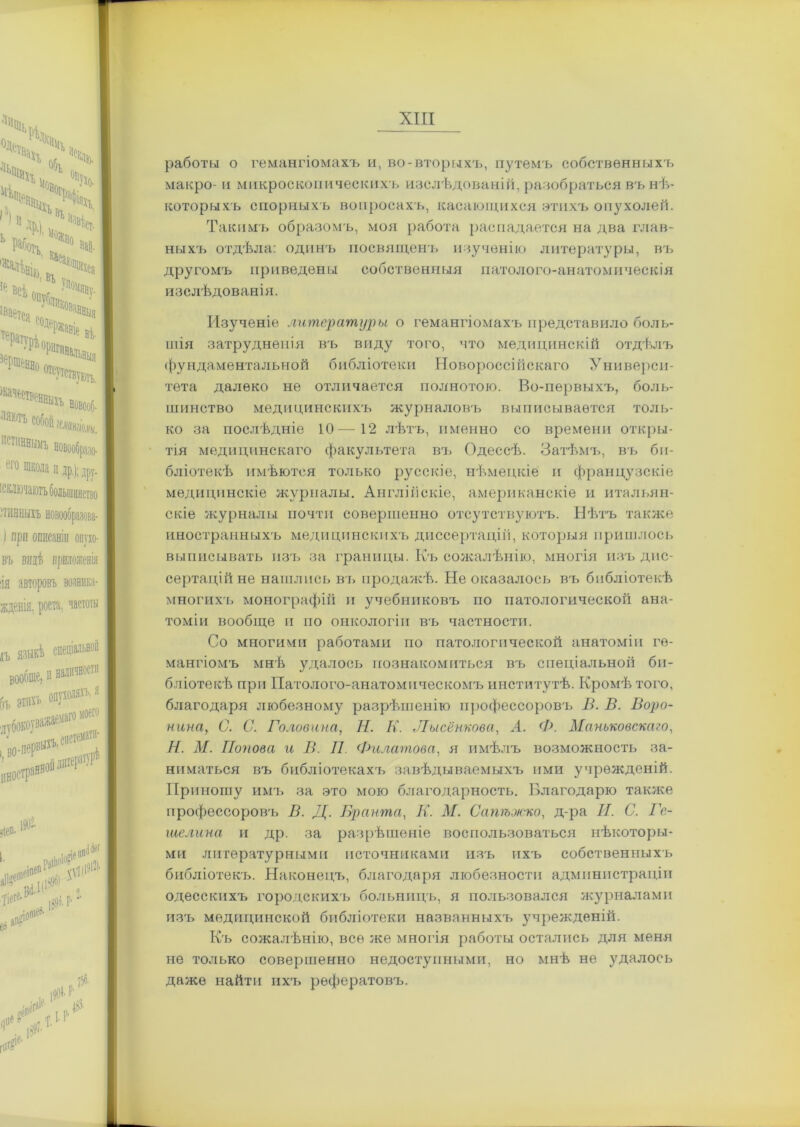 работы о гемангіомахъ и, во-вторыхъ, путемъ собственныхъ макро- и микроскопическихъ изслѣдованій, разобраться въ нѣ- которыхъ спорныхъ вопросахъ, касающихся этихъ опухолей. Такимъ образомъ, моя работа распадается на два глав- ныхъ отдѣла: одинъ посвященъ изученію литературы, въ другомъ приведены собственныя патолого-анатомическія изслѣдованія. Изученіе литературы о гемангіомахъ представило боля- щія затрудненія въ виду того, что медицинскій отдѣлъ фундаментальной библіотеки Новороссійскаго Универси- тета далеко не отличается полнотою. Во-первыхъ, боль- шинство медицинскихъ журналовъ выписывается толь- ко за послѣдніе 10—12 лѣтъ, именно со времени откры- тія медицинскаго факультета въ Одессѣ. Затѣмъ, въ би- бліотекѣ имѣются только русскіе, нѣмецкіе и французскіе медицинскіе журналы. Англійскіе, американскіе и итальян- скіе журналы почти совершенно отсутствуютъ. Нѣтъ также иностранныхъ медицинскихъ диссертацій, которыя пришлось выписывать изъ за границы. Къ сожалѣнію, многія изъ дис- сертацій не нашлись въ продажѣ. Не оказалось въ библіотекѣ многихъ монографій и учебниковъ по патологической ана- томіи вообще и но онкологіи въ частности. Со многими работами по патологической анатоміи ге- мангіомъ мнѣ удалось познакомиться въ спеціальной би- бліотекѣ при Патолого-анатомическомъ институтѣ. Кромѣ того, благодаря любезному разрѣшенію профессоровъ В. В. Воро- нина, С. С. Головина, Н. К. Лысёнкова, А. Ф. Маньковскаго, Н. М. Попова и В. II Филатова, я имѣлъ возможность за- ниматься въ библіотекахъ завѣдываемыхъ ими учрежденій. Приношу имъ за это мою благодарность. Благодарю также профессоровъ В. Д. Вранта, К. М. Сапѣжко, д-ра И. С. Ге- те липа и др. за разрѣшеніе воспользоваться нѣкоторы- ми литературными источниками изъ ихъ собственныхъ библіотекъ. Наконецъ, благодаря любезности администраціи одесскихъ городскихъ больницъ, я пользовался журналами изъ медицинской библіотеки названныхъ учрежденій. Къ сожалѣнію, все же многія работы остались для меня не только совершенно недоступными, но мнѣ не удалось даже найти ихъ рефератовъ.