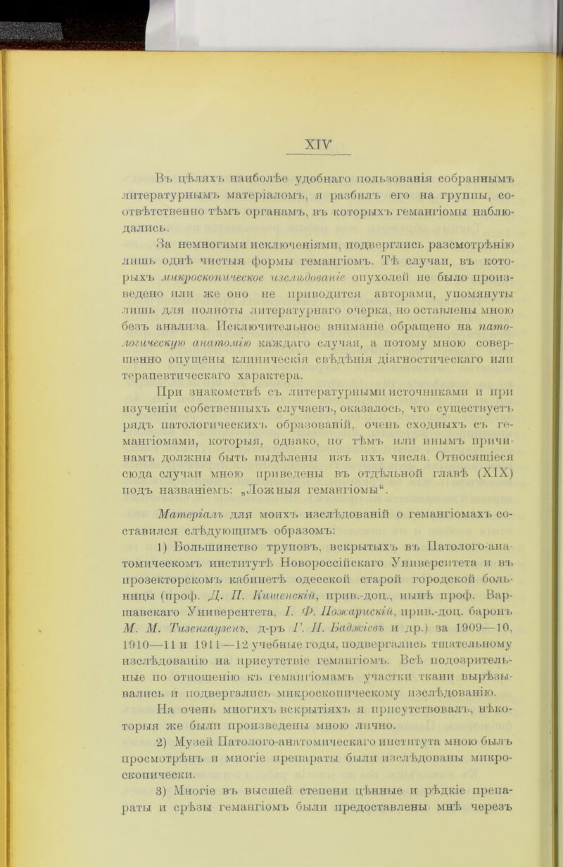 ХТУ Въ цѣляхъ наиболѣе удобнаго пользованія собраннымъ литературнымъ матеріаломъ, я разбилъ его на группы, со- отвѣтственно тѣмъ органамъ, въ которыхъ гемангіомы наблю- дались. За немногими исключеніями, подверглись разсмотрѣнію лишь однѣ чистыя формы гемангіомъ. Тѣ случаи, въ кото- рыхъ микроскопическое изслѣдованіе опухолей не было произ- ведено или же оно не приводится авторами, упомянуты лишь для полноты литературнаго очерка, но оставлены мною безъ анализа. Исключительное вниманіе обращено на пато- логическую анатомію каждаго случая, а потому мною совер- шенно опущены клиническія свѣдѣнія діагностическаго или терапевтическаго характера. При знакомствѣ съ литературными источниками и при изученіи собственныхъ случаевъ, оказалось, что существуетъ рядъ патологическихъ образованій, очень сходныхъ съ ге- мангіомами, которыя, однако, по' тѣмъ или инымъ причи- намъ должны быть выдѣлены изъ ихъ числа. Относящіеся сюда случаи много приведены въ отдѣльной главѣ (XIX) подъ названіемъ: „Ложныя гемангіомы Матеріалъ для моихъ изслѣдованій о гемангіомахъ со- ставился слѣдующимъ образомъ: 1) Большинство труповъ, вскрытыхъ въ Патолого-ана- томическомъ институтѣ Новороссійскаго Университета и въ прозекторскомъ кабинетѣ одесскоіі старой городской боль- ницы (проф. Д. II. Кименскій, прив.-доц., нынѣ проф. Вар- шавскаго Университета, 1. Ф. Пооісарискій, прив.-доц. баронъ М. М. Тизенгаузенъ, д-ръ Г. И. Баджіевъ и др.) за 1909—10, 1910—11 и 1911—12 учебные годы, подвергались тщательному изслѣдованію на присутствіе гемангіомъ. Всѣ подозритель- ные по отношенію къ гемангіомамъ участки ткани вырѣзы- вались и подвергались микроскопическому изслѣдованію. На очень многихъ вскрытіяхъ я присутствовалъ, нѣко- торыя же были произведены мною лично. 2) Музей Патолого-анатомическаго института мною былъ просмотрѣнъ п многіе препараты были изслѣдованы микро- скопически. 3) Многіе въ высшей степени цѣнные и рѣдкіе препа- раты и срѣзы гемангіомъ были предоставлены мнѣ черезъ