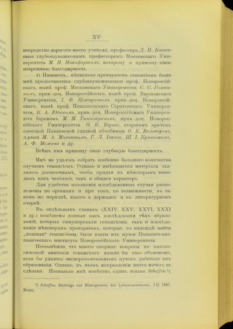 ХУ посредство дорогого моего учителя, профессора Д. П. Кишен- скаго глубокоуважаемымъ профессоромъ Московскаго Уни- верситета М. Н. Никифоровымъ, которому я приношу свою искреннюю благодарность. 4) Наконецъ, нѣсколько препаратовъ гемангіомъ были мнѣ предоставлены глубокоуважаемыми проф. Новороссій- скаго, нынѣ проф. Московскаго Университета, С. С. Голови- нымъ, прив.-доц. Новороссійскаго, нынѣ проф. Варшавскаго Университета, I. Ф. Пожар искимъ, прив.-доц. Новороссій- скаго, нынѣ проф. Николаевскаго Саратовскаго Универси- тета, К. .4. Юдинымъ, прив.-доц. Новороссійскаго Универси- тета барономъ М. М. Тизенгаузеномъ, прив.-доц. Новорос- сійскаго Университета О. К. Всрнке, старшимъ врачемъ одесскоіі Павловской глазноіі лѣчебницы О. К. Вальтеромъ, д-рами ЛІ. А. Мисиковьшъ, Г. Л. Іоанно, III. I. Криницкимъ, А. Ф. Мелегико и др. Всѣмъ имъ приношу свою глубокую благодарность. Мнѣ не удалось собрать особенно большого количества случаевъ гемангіомъ. Однако и имѣющагося матеріала ока- залось достаточнымъ, чтобы придти къ нѣкоторымъ выво- дамъ какъ частнаго, такъ и общаго характера. Для удобства изложенія изслѣдованные случаи распо- ложены по органамъ и при томъ, по возмояшости, въ та- комъ же порядкѣ, какого я держался и въ литературномъ очеркѣ. Въ отдѣльныхъ главахъ (XXIV, XXV, XXVI, XXXI и др.) помѣщены данныя какъ изслѣдованія тѣхъ образо- ваній, которыя симулировали гемангіомы, такъ и изслѣдо- ванія нѣкоторыхъ препаратовъ, которые, въ надеждѣ найти „ложныя гемангіомы, были взяты изъ музея Патолого-ана- томическаго института Новороссійскаго Университета. Несомнѣнно, что многіе спорные вопросы по патоло- гической анатоміи гемангіома, нашли бы свое объясненіе, если бы удалось экспериментальнымъ путемъ добиться ихъ образованія. Однако, вч> этомъ направленіи почти ничего не сдѣлано. Насколько мнѣ извѣстно, одинъ только 8сНе/Уеп *), А) Зс/іеіреп. Веіігіі§е гиг НізЬэ^ѳпеве сіег ЬеЬегсаѵегпоте. І.Б. 1897. Вогт.