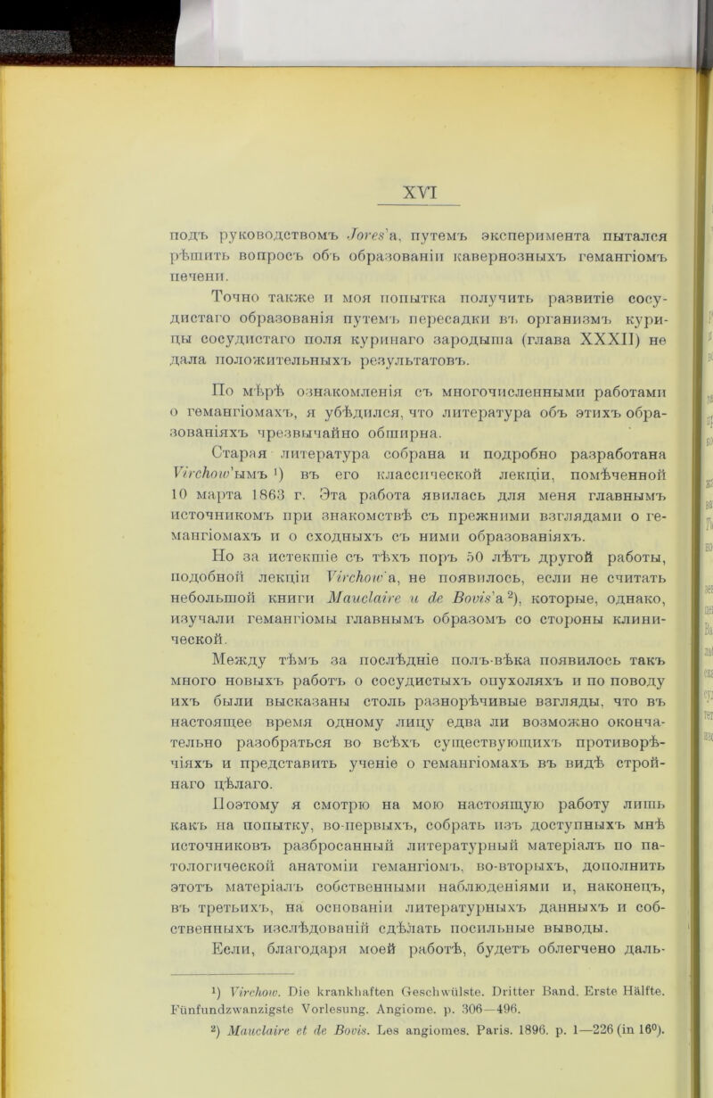 — ХУІ подъ руководствомъ .Тогся'а, путемъ эксперимента пытался рѣшить вопросъ объ образованіи кавернозныхъ гемангіомъ печени. Точно также и моя попытка получить развитіе сосу- По мѣрѣ ознакомленія съ многочисленными работами о гемангіомахч,, я убѣдился, что литература объ этихъ обра- зованіяхъ чрезвычайно обширна. Я Старая литература собрана и подробно разработана Ѵггскогѵ'ымъ *) въ его классической лекціи, помѣченной 10 марта 1863 г. Эта работа явилась для меня главнымъ источникомъ при знакомствѣ съ прежними взглядами о ге- мангіомахъ и о сходныхъ съ ними образованіяхъ. Но за истекшіе съ тѣхъ поръ 50 лѣта, другой работы, подобной лекціи Ѵігскоіѵ а, не появилось, если не считать небольшой книги Маисіаіге и д,е Впѵгз а* 2), которые, однако, ' | цеі изучали гемангіомы главнымъ образомъ со стороны клини- ческой. Между тѣмъ за послѣдніе полъ-вѣка появилось такъ много новыхъ работъ о сосудистыхъ опухоляхъ и по поводу ихъ были высказаны столь разнорѣчивые взгляды, что въ Я іет настоящее время одному лицу едва ли возможно оконча- тельно разобраться во всѣхъ существующихъ противорѣ- чіяхъ и представить ученіе о гемангіомахъ въ видѣ строй- наго цѣлаго. Поэтому я смотрю на мою настоящую работу лишь какъ на попытку, во-первыхъ, собрать изъ доступныхъ мнѣ источниковъ разбросанный литературный матеріалъ по па- тологической анатоміи гемангіомъ, во-вторыхъ, дополнить этотъ матеріалъ собственными наблюденіями и, наконецъ, въ третьихъ, на основаніи литературныхъ данныхъ и соб- ственныхъ изслѣдованій сдѣлать посильные выводы. Если, благодаря моей работѣ, будетъ облегчено даль- Э Ѵігскоіѵ. Біе кгапкЬаВеп Отезсііѵѵііізіе. В г і Не г Ваші. Егзіе НаШе Гйп1ип(І2\ѵап7л§:8Іе Ѵогіезиіщ. Ап§іоше. р. 306—496. 2) Маисіаіге еі (Іе Воѵія. Ьѳз ап°ротез. Рагіз. 1896. р. 1—226 (іп 16°). дистаго образованія путемь пересадки вч. организмъ кури- цы сосудистаго поля куринаго зародыша (глава XXXII) не дала положительныхъ результатовъ.