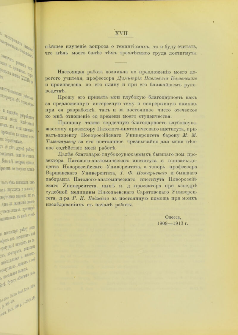 нѣйшее изученіе вопроса о гемангіомахъ, то я буду считать, что цѣль моего болѣе чѣмъ трехлѣтняго труда достигнута. Настоящая работа возникла по предложенію моего до- рогого учителя, профессора Димитрія Павловича Кишенскаго и произведена по его плану и при его ближайшемъ руко- водствѣ. Прошу его принять мою глубокую благодарность какъ за предложенную интересную тему и непрерывную помощь при ея разработкѣ, такъ и за постоянное чисто отеческое ко мнѣ отношеніе со времени моего студенчества. Приношу также сердечную благодарность глубокоува- жаемому прозектору Патолого-анатомическаго института, при- ватъ-доценту Новороссійскаго Университета барону М М. Тизенгаузену за его постоянное чрезвычайно для меня цѣн- ное содѣйствіе моей работѣ. Далѣе благодарю глубокоуважаемыхъ бывшаго пом. про- зектора Патолого-анатомическаго института и приватъ-до- цента Новороссійскаго Университета, а теперь профессора Варшавскаго Университета, I. Ф. Пооюарискаго и бывшаго лаборанта Патолого-анатомическаго института Новороссій- скаго Университета, нынѣ и. д. прозектора при каѳедрѣ судебной медицины Николаевскаго Саратовскаго Универси- тета, д-ра Г. И. Баджіева за постоянную помощь при моихъ изслѣдованіяхъ въ началѣ работы. Одесса, 1909—1913 г.