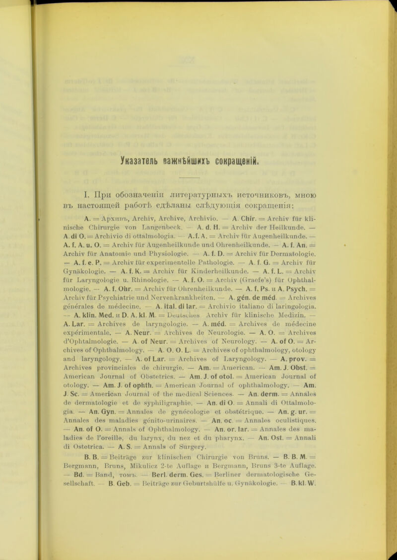 Указатель важнѣйшихъ сокращеній. I. При обозначеніи литературныхъ источниковъ, мною въ настоящей работѣ сдѣланы слѣдующія сокращенія: A. = Архивъ, АгсЬіѵ, АгсЬіѵе, АгсЬіѵіо. — А. Сіііг. = АгсЬіѵ ійг кіі- пізсЬе СЪігигціе ѵоп Ьап^епЬеск. — А. сі. Н. = АгсЬіѵ йег Иеіікшкіѳ. — А. сіі О. = АгсЬіѵіо сіі оЗДаІтоІо&іа. А.і. А. = АгсЬіѵ іи г Аи&епЬеіІкипйѳ. — А. і. А. и. О. = АгсЬіѵ ійг АиѳпЬеі1кипйе ипй ОЬгепЬеіІкшісІе. — А. і. Ап. = АгсЬіѵ ійг Апаіотіѳ ипй РЬузіо1о§іе. — А. I. О. = АгсЬіѵ іи г Бегтаіоіо^іе. — А. і. е. Р. — АгсЬіѵ ійг ехрегітепіеііе РаіЬоІо&іе. — А. і. О. = АгсЬіѵ ійг Оупако1о»іе. — А. і. К. = АгсЬіѵ ійг КіпйѳгЬеіИсипйе. — А. і. Ь. = АгсЬіѵ ійг Багуп^оіо^іе и. КЬіпоІо^іе. — А. і. О. = АгсЬіѵ (Огаеіѳ’з) ійг ОрЬіЬаІ- то1о§іе. — А. і. ОЬг. = АгсЬіѵ ійг ОЬгепЬеіІкипіІе. — А. і, Р§. и А. Рзуск. = АгсЬіѵ ійг РзусЬіаігіе ипсі ЫегѵепкгапкЬеііеп. — А. §ёп. сіе тёй = АгсЬіѵез §ёпёга1ез Йе тёсіесіпе. — А. ііаі. сіі іаг. = АгсЬіѵіо ііаііапо йі 1агіп§о1о&іа. — А. кііп. Мей. и Э. А. кі. М. = ВеиізсЬез АгсЬіѵ ійг кІіпізсЬо Мейіяіп. - А. Ьаг. = АгсЬіѵез йе Іагуп^оіо^іѳ. — А. тёсЬ = АгсЬіѵез сіе тёсіесіпе охрёгітепіаіе. — А. І^еиг. = АгсЬіѵез йе Ыеиго1о§;іѳ. — А. О. = АгсЬіѵез й’ОрЬіаІтоІо^іе. — А. оі №иг. = АгсЬіѵез оі Ыеигоіо^у. — А. оі О. = Аг- сЬіѵез оі ОрМЬа1то1о§у. — А. О. О. Ь. = АгсЬіѵез оі орЬіЬа1то1о§у, оіоіо^у апсі Іагуп^оіо^у. — А. оі Ьаг. = АгсЬіѵез оі Ьагуп§о1о§у. — А. ргоѵ. = АгсЬіѵез ргоѵіпсіаіез йе сЬігигдіѳ. — Ат. = Атегісап. — Ат. і. ОЬзі. - Атегісап Йоигпаі оі ОЬзІеігісз. — Ат. Л. оі оіоі. = Атегісап Йоигпаі оі оіо1о§:у. — Ат. Л. оі орЫЬ. = Атегісап .Тоигпаі оі орЫ.Ьа1то1о&у. — Ат. Л. 8с. = Атегісап Йоигпаі оі іЬе тейісаі Зсіепсѳз- — Ап. йегт. - Аппаіез йе йегтаіоіо&іе еі сіе зурЬіІі&гарЬіе. — Ап. йі О. = Аппаіі йі (Жаітоіо- &іа. — Ап. Оуп. = Аппаіез сіе §упёсо1о§іѳ еі оЬзіёігщиѳ. — Ап. §. иг. = Аппаіез йез таіайіез §ёпііо-игіпаігез. — Ап. ос. — Аппаіез осиіізіічпез. — Ап. оі О. = Аппаіз оі ОрЬіЬа1то1о§у. — Ап. ог. іаг. — Аппаіез йез та- Іайіеэ йе Рогеіііѳ, йи Ьхгупх, йи пег еі Йи рЬагупх. — Ап. Озі. = Аппаіі йі Озіеігіса. — А. 8. = Аппаіз оі Зиг^егу. B. В. = Веііга§е гиг кііпізсііеп СЬігиг^іе ѵоп Вгипз. — В. В. М. = Вѳг^тапп, Вгипз, Мікиііся 2-іе Аиііа^е и Вег§тапп, Вгипз 3-іѳ Аиі1а°;е. — ВЙ. = Вапй, томъ. — Вегі. йегт. Оез. = Вегііпег йегтаіоІо&ізеЬе 6е- зеІІзсЬаіі. В ОеЬ. = Веііга&е гиг СтѳЪпгізЬйІіе и. (тупако1о§іе. В.кІ.ѴѴ.
