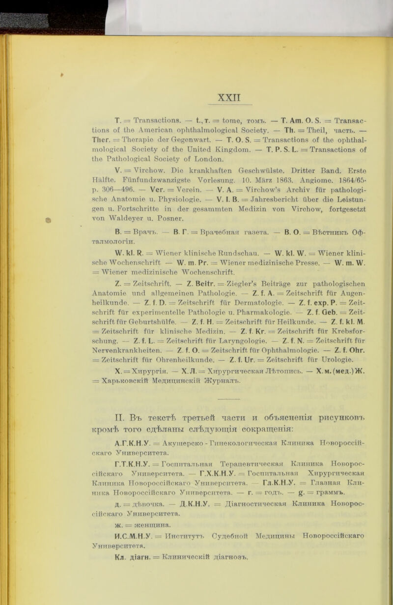 Т. = Тгапзаскіопз. — і.,т. = іоше, томъ. — Т. Аіп. О. 8. = Тгапзас- ііопз оі Шѳ Ашогісап орМЬа1то1о§ісаІ 8осіѳку. — Тй. = Тігеіі, часть. — ТНег. = ТЬѳгаріѳ сіег СгѲеп\ѵагк. — Т. О. 8. = Тгапзасііопз оі ІЬе орМЬаІ- тоіо^ісаі босіеку о! кЬе Цпікесі Кіп&сіот. — Т. Р. 8. Ь. = Тгапзаскіопз оі Ыіѳ Ракѣоіодісаі Эосіеку о! Ьошіоп. V. = ѴігсЪоѵѵ. Віе кгапкЬаікеп Ѳ-езеЬлѵйІзкѳ. Вгіккег Вапсі. Егзке Наііке. Гйпіипсігѵѵапгіузкѳ Ѵогіезип. 10. Магг 1863. Апуіоте. 1864/65- р. 306—496. — Ѵег. = Ѵегѳіп. — V. А. = ѴігсЪолѵ’з Агсіііѵ ійг раШоІо&і- ясЬе Апаіотіе и. РЬузіоІо^іе. — V. I. В. = ІаЬгезЪегісЬк йЬег сііѳ Вѳізкип- уѳп и. РогкзсЪгікке іп йег ^езатткеп Мейігіп ѵоп Ѵігсѣолѵ, іогк&езекгк ѵоп ѴѴаЫѳуѳг и. Розпег. В. = Врачъ. — В. Г. = Врачебная газета. — В. О. = Вѣстникъ Оф- тал мол о гіи. ѴѴ. кі. Р. = ЛѴіепѳг кІіпізсЪе ВшнЗзсйаи. — \Ѵ. кі. ѴѴ. = 'ѴѴіепег кііпі- зсЬѳ ѴѴосІіѳпзсЪгіік — ѴѴ. ш. Рг. = ѴѴіепег тесІігіпізсЬе Ргеззе. — ѴѴ. ш. ѴѴ. = ЛѴіепѳг тесІігіпізсЬе ЛѴосЬѳпзсЬгіік. 2. = 2еікзсЬгіік. — 2. Веікг. = 2іе#1ег’з Веікга§е гиг ракЬоІо&ізсЬеп Апакотіе ипсі а11#етеіпеп РакЬоІо^іе. — 2. і. А. = 2ѳікзсЪгіік Рйг Аи^ѳп- Ьеіікипсіе. — 2. і. Э. = 2еікзсЪгіік Риг Вегтакоіоуіе. — 2. Р. ехр. Р. = 2еік- зсЬгіік Рйг ехрегітепкеііе РакЪоІоДе и. РЬагтако1о#іе. — 2. Р. ОеЬ. = 2еік- зсЬгіік Рііг ОеЪигкзѣйІРе. — 2. Р. Н. = 2еікзсЪгіік Рйг Неіікипсіе. — 2. Р. кі. М. = 2еікзсЪгіік Рііг кІіпізсЬѳ Месіігіп. — 2. Р. Кг. = 2еік$сЬгіік Рйг КгеЬзРог- зсЬип§. — 2. Р. Ь. = 2еікэсЪгіік Рйг Вагуп^оіо^іѳ. — 2. Р. N. = 2еікзсЬгіік ійг ХегѵепкгапкЬеікеп. — 2. Р. О. = 2ѳікзсЬгіік Рйг ОрЬкЬаІтоІоуіе. — 2. Р. ОЬг. = 2еікзсЪгіік Рйг ОЬгѳпЬеіІкипсіе. — 2. Р. 11г. = 2еікзсЬгіік Рйг Цго1о»іе. X. = Хирургія. — X. Л. = Хирургическая Лѣтопись. — Х.м.(мед.)Ж. = Харьковскій Медицинскій Журналъ. II. Въ текстѣ третьей части и объясненія рисунковъ кромѣ того сдѣланы слѣдующія сокращенія: А.Г.К.Н У. = Акушерско - Гинекологическая Клиника Новороссій- скаго Университета. Г.Т.К.Н.У. = Госпитальная Терапевтическая Клиника Новорос- сійскаго Университета. — Г.Х.К.Н.У. = Госпитальная Хирургическая Клиника Новороссійскаго Университета. Гл.К.Н.У. = Глазная Кли- ника Новороссійскаго Университета. — г. = годъ. — §. = граммъ. д. = дѣвочка. — Д.К.Н.У. = Діагностическая Клиника Новорос- сійскаго Университета. ж. = женщина. И.С.М.Н.У. = Институтъ Судебной Медицины Новороссійскаго Университета. Кл. діагн. = Клиническій діагнозъ.