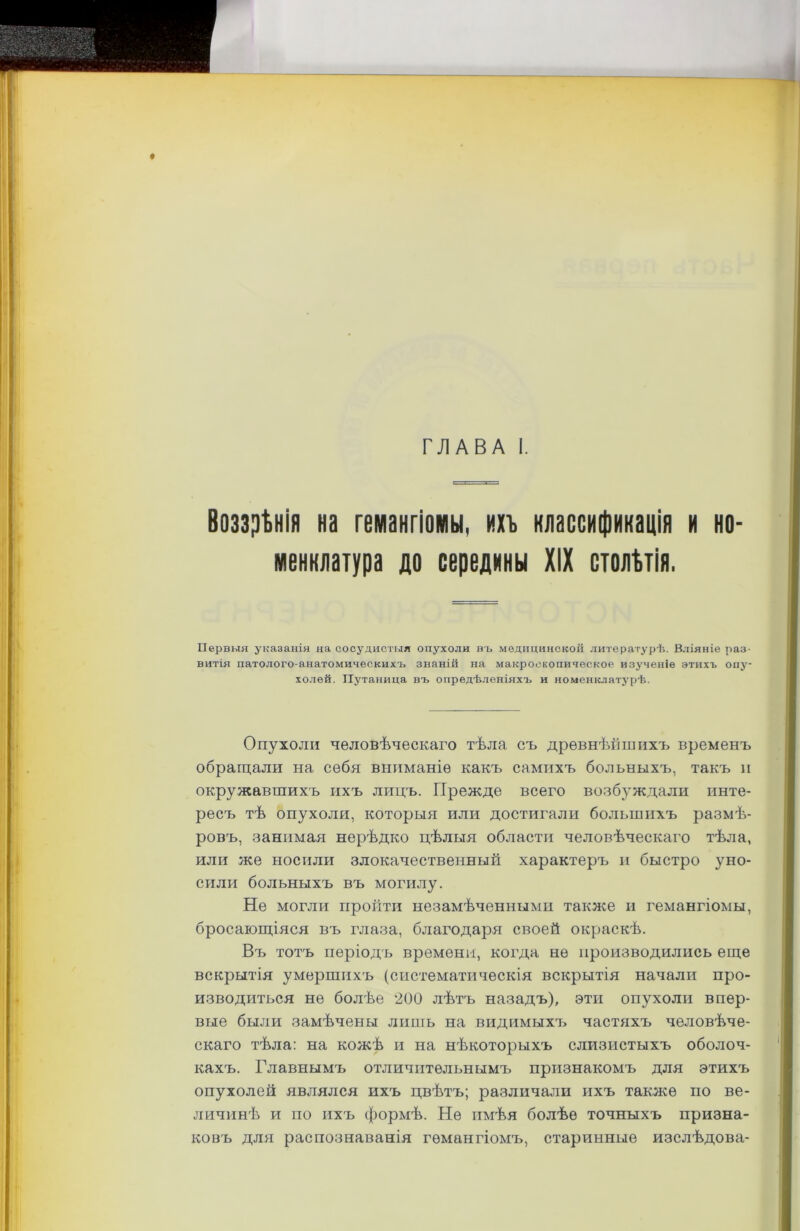 ♦ ГЛАВА I. Воззрѣнія на гемангіомы, ихъ классификація и но- менклатура до середины XIX столѣтія. Первыя указанія на сосудистыя опухоли въ медицинской литературѣ. Вліяніе раз- витія патолого-анатомическихъ знаній на макроскопическое изученіе этихъ опу- холей. Путаница въ опредѣленіяхъ и номенклатурѣ. Опухоли человѣческаго тѣла съ древнѣйшихъ временъ обращали на себя вниманіе какъ самихъ больныхъ, такъ и окружавшихъ ихъ лицъ. Прежде всего возбуждали инте- ресъ тѣ опухоли, которыя или достигали большихъ размѣ- ровъ, занимая нерѣдко цѣлыя области человѣческаго тѣла, или же носили злокачественный характеръ и быстро уно- сили больныхъ въ могилу. Не могли пройти незамѣченными также и гемангіомы, бросающіяся въ глаза, благодаря своей окраскѣ. Въ тотъ періодъ времени, когда не производились еще вскрытія умершихъ (систематическія вскрытія начали про- изводиться не болѣе 200 лѣтъ назадъ), эти опухоли впер- вые были замѣчены лишь на видимыхъ частяхъ человѣче- скаго тѣла: на кожѣ и на нѣкоторыхъ слизистыхъ оболоч- кахъ. Главнымъ отличительнымъ признакомъ для этихъ опухолей являлся ихъ цвѣтъ; различали ихъ также по ве- личинѣ и по ихъ формѣ. Не имѣя болѣе точныхъ призна- ковъ для распознаванія гемангіомъ, старинные изслѣдова-