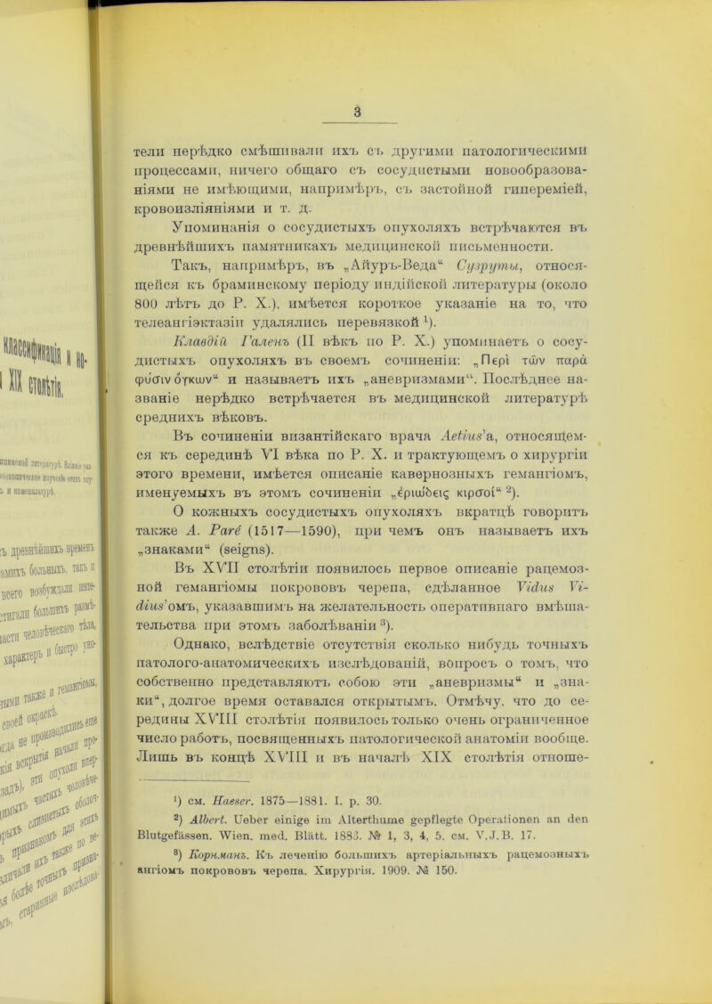 тели нерѣдко смѣшивали ихъ съ другими патологическими процессами, ничего общаго съ сосудистыми новообразова- ніями не имѣющими, напримѣръ, съ застойной гипереміей, кровоизліяніями и т. д. Упоминанія о сосудистыхъ опухоляхъ встрѣчаются въ древнѣйшихъ памятникахъ медицинской письменности. Такъ, напримѣръ, въ „Айуръ-Веда“ Сузрути, относя- щейся къ браминскому періоду индійской литературы (около 800 лѣтъ до Р. X.), имѣется короткое указаніе на то, что телеангіэктазіп удалялись перевязкой 1). Клавдій Галенъ (II вѣкъ по Р. X.) упоминаетъ о сосу- дистыхъ опухоляхъ въ своемъ сочиненіи: „Пері тшѵ пара фііспѵ откшѵ“ и называетъ ихъ „аневризмами. Послѣднее на- званіе нерѣдко встрѣчается въ медицинской литературѣ среднихъ вѣковъ. Въ сочиненіи византійскаго врача АеЫиз'а, относящем- ся къ серединѣ VI вѣка по Р. X. и трактующемъ о хирургіи этого времени, имѣется описаніе кавернозныхъ гемангіомъ, именуемыхъ въ этомъ сочиненіи „еріш'Ьек; кірсгоі“ 2). О кожныхъ сосудистыхъ опухоляхъ вкратцѣ говоритъ также А. Рагё (1517—1590), при чемъ онъ называетъ ихъ „знаками11 (зеі^пз). Въ XVII столѣтіи появилось первое описаніе рацемоз- ной гемангіомы покрововъ черепа, сдѣланное ѴЫт Ѵг- Аіиз'оиъ, указавшимъ на желательность оперативнаго вмѣша- тельства при этомъ заболѣваніи 3). Однако, вслѣдствіе отсутствія сколько нибудь точныхъ патолого-анатомическихъ изслѣдованій, вопросъ о томъ, что собственно представляютъ собою эти „аневризмы“ и „зна- ки11, долгое время оставался открытымъ. Отмѣчу, что до се- редины XVIII столѣтія появилось только очень ограниченное число работъ, посвященныхъ патологической анатоміи вообще. Лишь въ концѣ XVIII и въ началѣ XIX столѣтія отноше- *) см. Наезег. 1875—1881. I. р. 30. 2) АІЬегі. ТЗеЪег еіпі&ѳ іт АІІѳгПіите §ерПѳ&іе Орегаііопѳп ап сіеп Віиі^еіаззѳп. \Ѵіеп. тѳсі. Віай. 1883. № 1, 3, 4, 5. см. Ѵ.«Т.В. 17. 8) Корнманъ. Къ лечѳнію большихъ артеріальныхъ рацемозныхъ ангіомъ покрововъ черепа. Хирургія. 1909. № 150.