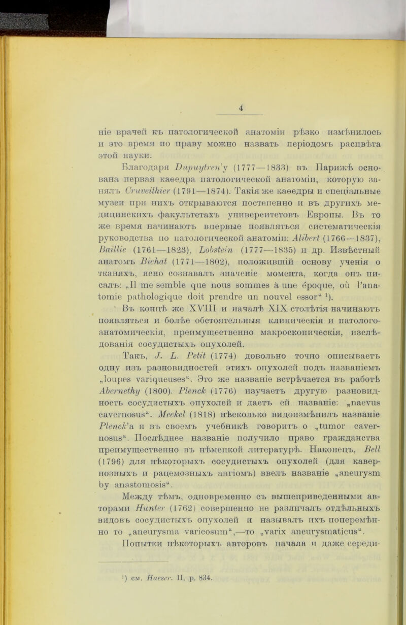 ніе врачѳіі къ патологической анатоміи рѣзко измѣнилось и это время по праву можно назвать періодомъ расцвѣта этой науки. Благодаря Виршуігеи'у (1777—1833) въ Парижѣ осно- вана первая каѳедра патологической анатоміи, которую за- нялъ СпіѵеіІНіег (1791—1874). Такія же каѳедры и спеціальные музеи при нихъ открываются постепенно и въ другихч, ме- дицинскихъ факультетахъ университетовъ Европы. Въ то же время начинаютъ впервые появляться систематическія руководства по патологической анатоміи: АІіЬегі (1766—1837), БагШе (1761—1823), ЬоЬзіеіп (1777—1835) и др. Извѣстный анатомъ ВіеКаі (1771—1802), положиввіій основу ученія о тканяхъ, ясно сознавалъ значеніе момента, когда онъ пи- салъ: „II те зетЫе цпе попз зоттез а ипе ерорпе, ой 1’апа- Іотіе раіѣоіоорцие сіоій ргегкіге ип поиѵеі еззог11 *)• Въ концѣ же XVIII и началѣ XIX столѣтія начинаютъ появляться и болѣе обстоятельныя клиническія и патолого- анатомическія, преимущественно макроскопическія, изслѣ- дованія сосудистыхъ опухолей. Такъ, Ь. РеЫі (1774) довольно точно описываетъ одну изъ разновидностей этихъ опухолей подъ названіемъ „Іопрез ѵагЦпеизезѣ Это же названіе встрѣчается въ работѣ АЪегпеіНу (1800). Ріепс/с (1776) изучаетъ другую разновид- ность сосудистыхъ опухолей и даетъ ей названіе: „паеѵпз саѵепюзизѣ Мескеі (1818) нѣсколько видоизмѣнилъ названіе Ріепс/с'а и въ своемъ учебникѣ говоритъ о „Іитог саѵег- позиза. Послѣднее названіе получило право гражданства преимущественно въ нѣмецкой литературѣ. Наконецъ, ВеІІ (1796) для нѣкоторыхъ сосудистыхъ опухолей (для кавер- нозныхъ и рацемозныхъ ангіомъ) ввелъ названіе „апеигузт Ъу апазіотозіз11. Между тѣмъ, одновременно съ вышеприведенными ав- торами Нтйег (1762) совершенно не различалъ отдѣльныхъ видовъ сосудистыхъ опухолей и называлъ ихъ поперемѣн- но то „апепгузта ѵагісозшп11,—то „ѵагіх апепгузтаіісизѣ Попытки нѣкоторыхъ авторовъ начала н даже середп- ') см. Наезсг. II. р. 834.