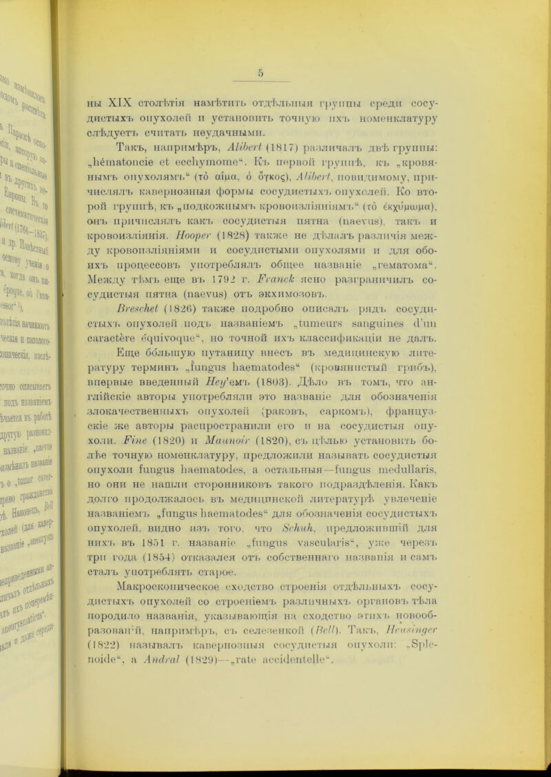 ны XIX столѣтія намѣтить отдѣльныя группы среди сосу- дистыхъ опухолей и установить точную ихъ номенклатуру слѣдуетъ считать неудачными. Такъ, напримѣръ, АІіЬегі (1817) различалъ двѣ группы: „Ьёіпаіопсіе еі ессііутоте. Къ первой группѣ, къ „кровя- нымъ опухолямъ (то аща, 6 букоф, АІіЬегі, повидимому, при- числялъ кавернозныя формы сосудистыхъ опухолей. Ко вто- рой группѣ, къ „подкожнымъ кровоизліяніямъ (то екхбцидш), онъ причислялъ какъ сосудистыя пятна (паеѵііз), такт, и кровоизліянія. Ноорег (1828) также не дѣлалъ различія меж- ду кровоизліяніями и сосудистыми опухолями и для обо- ихъ процессовъ употреблялъ общее названіе „гематома. Между тѣмъ еще въ 1792 г. Ргапс/с ясно разграничилъ со- судистыя пятна (паеѵиз) отъ экхпмозовъ. Вгевскеі (1826) также подробно описалъ рядъ сосуди- стыхъ опухолей подъ названіемъ „ішпеигз заіщиіпез (Тип сагасіёге ецпіѵоцие, но точной ихъ классификаціи не далъ. Еще большую путаницу внесъ въ медицинскую лите- ратуру терминъ „шп^из Ьаетаіосіез (кровянистый грибъ), впервые введенный Неу'емт. (1803). Дѣло въ томъ, что ан- глійскіе авторы употребляли это названіе для обозначенія злокачественныхъ опухолей (раковъ, саркомъ), француз- скіе же авторы распространили его и на сосудистыя опу- холи. Ріпе (1820) и Маипоіг (1820), съ цѣлью установить бо- лѣе точную номенклатуру, предложили называть сосудистыя опухоли Іші^'118 Ьаетаіххіез, а остальныя—іип§из тесіиііагіз, но они не нашли сторонниковъ такого подраздѣленія. Какъ долго продолжалось въ медицинской литературѣ увлеченіе названіемъ яііт§різ Ьаетаіойез для обозначенія сосудистыхъ опухолей, видно изъ того, что 8скик, предложившій для нихъ въ 1851 г. названіе „ітіп^тіз ѵазсиіагів, уже черезъ три года (1854) отказался отъ собственнаго названія п самъ сталъ употреблять старое. Макроскопическое сходство строенія отдѣльныхъ сосу- дистыхъ опухолей со строеніемъ различныхъ органовъ тѣла породило названія, указывающія на сходство этихъ новооб- разований, напримѣръ, съ селезенкой (ВсЧ). Такъ, Нештдет (1822) называлъ кавернозныя сосудистыя опухоли: ,.8р1е- поійе, а Апсігаі (1829)—„таіе ассйіепіеііе.
