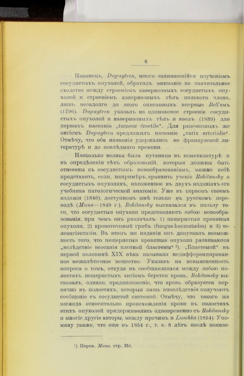 Наконецъ, Вщтуігеп, много занимавшійся изученіемъ сосудистыхъ опухолей, обратилъ вниманіе на значительное сходство между строеніемъ кавернозныхъ сосудистыхъ опу- холей и строеніемъ кавернозныхъ тѣлъ полового члена, лишь незадолго до этого описанныхъ впервые Веіі'еиъ (1796). Вщтуігеп указалъ на одинаковое строеніе сосуди- стыхъ опухолей и кавернозныхъ тѣлъ и ввелъ (1839) для первыхъ названіе „іитепг ёгесіііе. Для рацемозныхъ же ангіомъ Вщ)хіуігеп предложилъ названіе „ѵагіх агіегіа1ів“. Отмѣчу, что оба названія удержались во французской ли- тературѣ и до послѣдняго времени. Насколько велика была путаница въ номенклатурѣ и въ опредѣленіи тѣхъ образованій, которыя должны быть отнесены къ сосудистымъ новообразованіямъ, можно себѣ представить, если, напримѣръ, сравнить ученіе Вокііапзку о сосудистыхъ опухоляхъ, изложенное въ двухъ изданіяхъ его учебника патологической анатоміи. Уже въ первомъ своемъ изданіи (1846), доступномъ мнѣ только въ русскомъ пере- водѣ (Мина—1849 г.), Вокііапзку высказался въ пользу то- го, что сосудистыя опухоли представляютъ собою новообра- зованія, при чемъ онъ различалъ: 1) пещеристыя кровяныя опухоли, 2) кровоточивый грибъ (і’ип^из Ьаетаіосіез) и 3) те- леангіэктазіи. Въ этомъ же изданіи онъ допускалъ возмож- ность того, что пещеристыя кровяныя опухоли развиваются „вслѣдствіе всосанія плотной бластемы“ *). „Бластемой“ въ первой половинѣ XIX вѣка называли недифференцирован- ное межклѣточное вещество. Указавъ на невыясненность вопроса о томъ, откуда въ сообщающихся между собою по- лостяхъ пещеристыхъ ангіомъ берется кровь, Вокііапзку вы- сказалъ, однако, предположеніе, что кровь образуется пер- вично въ полостяхъ, которыя лишь впослѣдствіи получаютъ сообщеніе съ сосудистой системой. Отмѣчу, что такого же взгляда относительно происхожденія крови въ полостяхъ этихъ опухолей придерживались одновременно съ Вокііапзку и многіе другіе авторы, между прочимъ и Ьизскка (1854). Упо- мяну также, что еще въ 1854 г., т. е. 8 лѣтъ послѣ появле- !) Пѳрѳв. Мина. стр. 351.