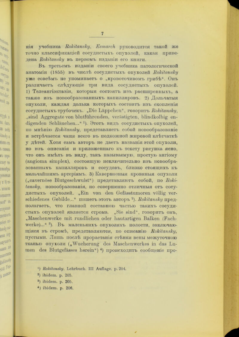 нія учебника Вокііапзку, Езтагск руководится такой же точно классификаціей сосудистыхъ опухолей, какая приве- дена Вокііапзку въ первомъ изданіи его книги. Въ третьемъ изданіи своего учебника патологической анатоміи (1855) въ числѣ сосудистыхъ опухолей Вокііапзку уже совсѣмъ не упоминаетъ о „кровоточивомъ грибѣ“. Онъ различаетъ слѣдующіе три вида сосудистыхъ опухолей. 1) Телеангіэктазіи, которыя состоятъ изъ расширенныхъ, а также изъ новообразованныхъ капилляровъ. 2) Дольчатыя опухоли, каждая долька которыхъ состоитъ изъ скопленія сосудистыхъ трубочекъ. „Біе ЪаррсЬеп“, говоритъ Вокііапзку, ,,8іпс1 А^ге^аѣе ѵоп ЫиШіѣгепйеп, ѵегазВдІеп, ЫіпсІкоІЪі^ еп- (іі&епсіеп 8сЫаисѣеп...и 1). Этотъ видъ сосудистыхъ опухолей, по мнѣнію Вокііапзку, представляетъ собой новообразованіе и встрѣчается чаще всего въ подкожной жировой клѣтчаткѣ у дѣтей. Хотя самъ авторъ не даетъ названія этой опухоли, но изъ описанія и приложеннаго къ тексту рисунка ясно, что онъ имѣлъ въ виду, такъ называемую, простую ангіому (ашрогпа зітріех), состоящую исключительно изъ новообра- зованныхъ капилляровъ и сосудовъ, близко стоящихъ къ мельчайшимъ артеріямъ. 3) Кавернозныя кровяныя опухоли („саѵегпбее В1и%е8с1гтіІ8І;“) представляютъ собой, по Вокі- іапзку, новообразованія, но совершенно отличныя отъ сосу- дистыхъ опухолей. „Еіп ѵоп сіеп Сгѳіаззіитогеп ѵб11і§; ѵег- зсѣіесіепез СгеЪіМе...“ пишетъ этотъ авторъ * 2). Вокііапзку пред- полагаетъ, что главной составною частью такихъ сосуди- стыхъ опухолей является строма. „8іе зіпсК, говоритъ онъ, „Ма8сЬеп\ѵегке тК гшпШсЬеп осіег Ьаиіагіі&еп Ваікеп (Еасѣ- \ѵегке)...“ 3). Въ маленькихъ опухоляхъ полости, заключаю- щіяся въ стромѣ, представляются, по описанію Вокііапзку, пустыми. Лишь послѣ прорастанія стѣнки вены межуточною тканью опухоли („'ѴѴисѣегип^ сіез Мазсѣешѵегкѳз іп сіаз Ьи- теп сіез ВІиІ^еіаззез Ьѳгѳіпи) 4) происходитъ сообщеніе про- ') Вокііапзку. ЪеЬгЪисЬ. III АиЙа§е. р. 204. 2) іЫЗет. р. 205. 3) іЬіЗѳт. р. 205. 4) іЬіёет. р. 206. ✓