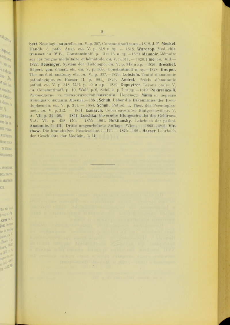 Ьегі. Мовоіо^іе паіигеііе. см. V. р. 307, СопвЬапііпоі'і' п др.—1818. .1. Р МескеІ. НапсІЪ. 0 раЫі. Апаі. см. V. р. 818 и Др. — 1818. ѴѴагсігор. Месі.-сіііг. ІгапвасІ. см. М.В., СопаіапііпоЙ1. р. 18 и 15 и др, —1820. Маипоіг. Мётоіге виг Іѳв Топлив тёсіиііаіге еі Ьётаіойе. см. V. р. 811.— 1820. Ріпе. см. іЬісі.— 1822. Неивіп^ег. бувіет <1ег Нівіоіодіе. см. V. р. 318 и др,—1826. ВгезсНеІ. Кёрогк. &еп. сі’апаі. еіс. см. V. р. 308, Сопвіапііпой: и др.— 182е*. Ноорег. Тііе гпогЫО апаіоту еіс. см. V. р. 307. -1829. ЬоЬ&іеіп. Тгаііо (Гапаі,от іо раПшІо^ісріе. см. Наевег. ІГ. р. 881 % 1829. Апсігаі. Ргёсів (І'апаіотіе раіііоі. см. V. р. 318, М.В. р. .0 и др —1839. Оириуігеп. Ьеуопв огаіев. V. см. СошЬапііпоЛ*. р. 10, 8Ѵо1І. р. 6, 8еЬііск. р. 7 и др.—1849. Рокитанскій. Руководство къ патологической анатоміи. Переводъ Мина съ перваго нѣмецкаго изданія. Москва.—1851. 5сЬиН. ІІеЬег <ііе Егкеппіпізк сіег Рвеи- (Іоріавтеп. см. V. р. 311.— 1854. ЗсНиН Раіііоі. и. Тііег. сіег Рветіоріав- теп. см. V. р. 312. — 1854. Езтагсіі. ІІеЬег саѵегпове Віиіуевсіпѵйівіс. V. А. VI. р. 34 — 59. 1854. ЬизсНка. Саѵегпове В1иір;е8с1і\ѵиІ8і сіев ІтоЫгпев. Ѵ.А. VI. р. 458—470. — 1855—1861. Рокііапзку. ВеЬгЪисЬ сіег раіііоі. Апаіопгіе. I—III. Пгіііе пт^еагЬеіІеіе АиГІа^ѳ. АѴіеп. 1863 —1865. V і г - скоѵѵ. Ше кгапкЬаРеп Стевсіпѵиівіе. 1—III.— 1875 —1881. Наезег ВеЬгЪисЬ сіег СевсЫсЫе сіег Меііігіп. 1. 11.